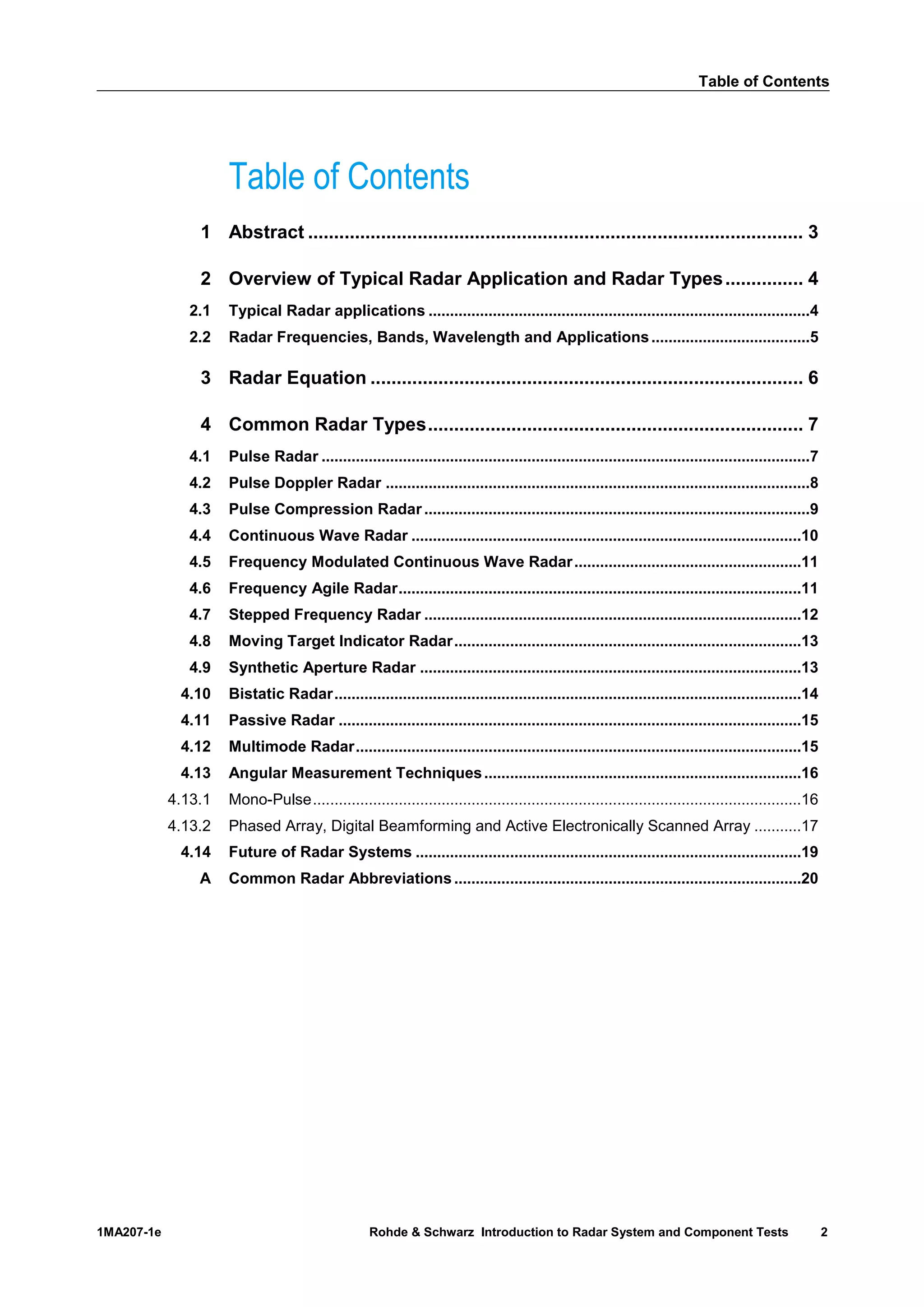 Table of Contents
1MA207-1e Rohde & Schwarz Introduction to Radar System and Component Tests 2
Table of Contents
1 Abstract ............................................................................................... 3
2 Overview of Typical Radar Application and Radar Types............... 4
2.1 Typical Radar applications .........................................................................................4
2.2 Radar Frequencies, Bands, Wavelength and Applications.....................................5
3 Radar Equation ................................................................................... 6
4 Common Radar Types........................................................................ 7
4.1 Pulse Radar ..................................................................................................................7
4.2 Pulse Doppler Radar ...................................................................................................8
4.3 Pulse Compression Radar ..........................................................................................9
4.4 Continuous Wave Radar ...........................................................................................10
4.5 Frequency Modulated Continuous Wave Radar.....................................................11
4.6 Frequency Agile Radar..............................................................................................11
4.7 Stepped Frequency Radar ........................................................................................12
4.8 Moving Target Indicator Radar.................................................................................13
4.9 Synthetic Aperture Radar .........................................................................................13
4.10 Bistatic Radar.............................................................................................................14
4.11 Passive Radar ............................................................................................................15
4.12 Multimode Radar........................................................................................................15
4.13 Angular Measurement Techniques..........................................................................16
4.13.1 Mono-Pulse..................................................................................................................16
4.13.2 Phased Array, Digital Beamforming and Active Electronically Scanned Array ...........17
4.14 Future of Radar Systems ..........................................................................................19
A Common Radar Abbreviations.................................................................................20
 
