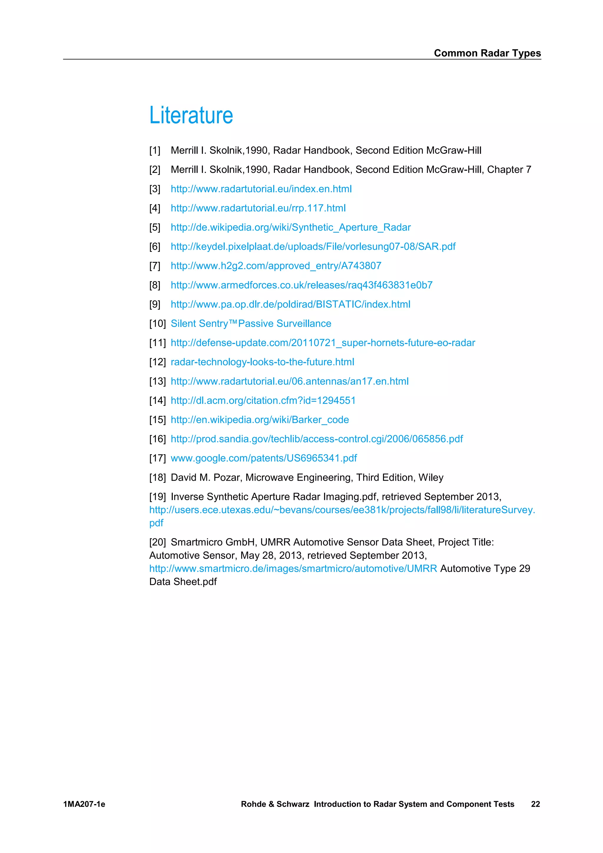Common Radar Types
1MA207-1e Rohde & Schwarz Introduction to Radar System and Component Tests 22
Literature
[1] Merrill I. Skolnik,1990, Radar Handbook, Second Edition McGraw-Hill
[2] Merrill I. Skolnik,1990, Radar Handbook, Second Edition McGraw-Hill, Chapter 7
[3] http://www.radartutorial.eu/index.en.html
[4] http://www.radartutorial.eu/rrp.117.html
[5] http://de.wikipedia.org/wiki/Synthetic_Aperture_Radar
[6] http://keydel.pixelplaat.de/uploads/File/vorlesung07-08/SAR.pdf
[7] http://www.h2g2.com/approved_entry/A743807
[8] http://www.armedforces.co.uk/releases/raq43f463831e0b7
[9] http://www.pa.op.dlr.de/poldirad/BISTATIC/index.html
[10] Silent Sentry™Passive Surveillance
[11] http://defense-update.com/20110721_super-hornets-future-eo-radar
[12] radar-technology-looks-to-the-future.html
[13] http://www.radartutorial.eu/06.antennas/an17.en.html
[14] http://dl.acm.org/citation.cfm?id=1294551
[15] http://en.wikipedia.org/wiki/Barker_code
[16] http://prod.sandia.gov/techlib/access-control.cgi/2006/065856.pdf
[17] www.google.com/patents/US6965341.pdf
[18] David M. Pozar, Microwave Engineering, Third Edition, Wiley
[19] Inverse Synthetic Aperture Radar Imaging.pdf, retrieved September 2013,
http://users.ece.utexas.edu/~bevans/courses/ee381k/projects/fall98/li/literatureSurvey.
pdf
[20] Smartmicro GmbH, UMRR Automotive Sensor Data Sheet, Project Title:
Automotive Sensor, May 28, 2013, retrieved September 2013,
http://www.smartmicro.de/images/smartmicro/automotive/UMRR Automotive Type 29
Data Sheet.pdf
 