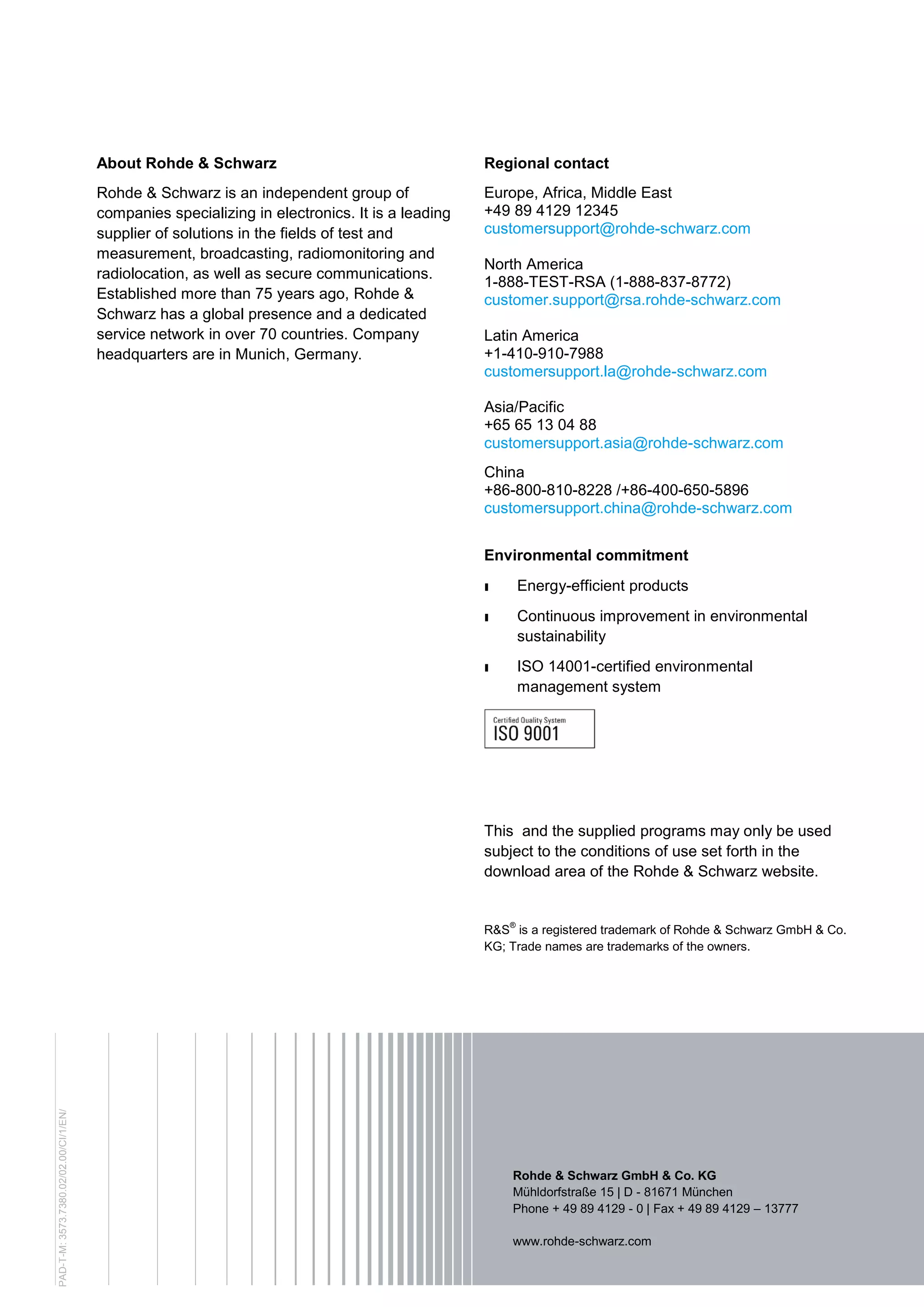About Rohde & Schwarz
Rohde & Schwarz is an independent group of
companies specializing in electronics. It is a leading
supplier of solutions in the fields of test and
measurement, broadcasting, radiomonitoring and
radiolocation, as well as secure communications.
Established more than 75 years ago, Rohde &
Schwarz has a global presence and a dedicated
service network in over 70 countries. Company
headquarters are in Munich, Germany.
Regional contact
Europe, Africa, Middle East
+49 89 4129 12345
customersupport@rohde-schwarz.com
North America
1-888-TEST-RSA (1-888-837-8772)
customer.support@rsa.rohde-schwarz.com
Latin America
+1-410-910-7988
customersupport.la@rohde-schwarz.com
Asia/Pacific
+65 65 13 04 88
customersupport.asia@rohde-schwarz.com
China
+86-800-810-8228 /+86-400-650-5896
customersupport.china@rohde-schwarz.com
Environmental commitment
ı Energy-efficient products
ı Continuous improvement in environmental
sustainability
ı ISO 14001-certified environmental
management system
This and the supplied programs may only be used
subject to the conditions of use set forth in the
download area of the Rohde & Schwarz website.
R&S®
is a registered trademark of Rohde & Schwarz GmbH & Co.
KG; Trade names are trademarks of the owners.
Rohde & Schwarz GmbH & Co. KG
Mühldorfstraße 15 | D - 81671 München
Phone + 49 89 4129 - 0 | Fax + 49 89 4129 – 13777
www.rohde-schwarz.com
PAD-T-M:3573.7380.02/02.00/CI/1/EN/
 