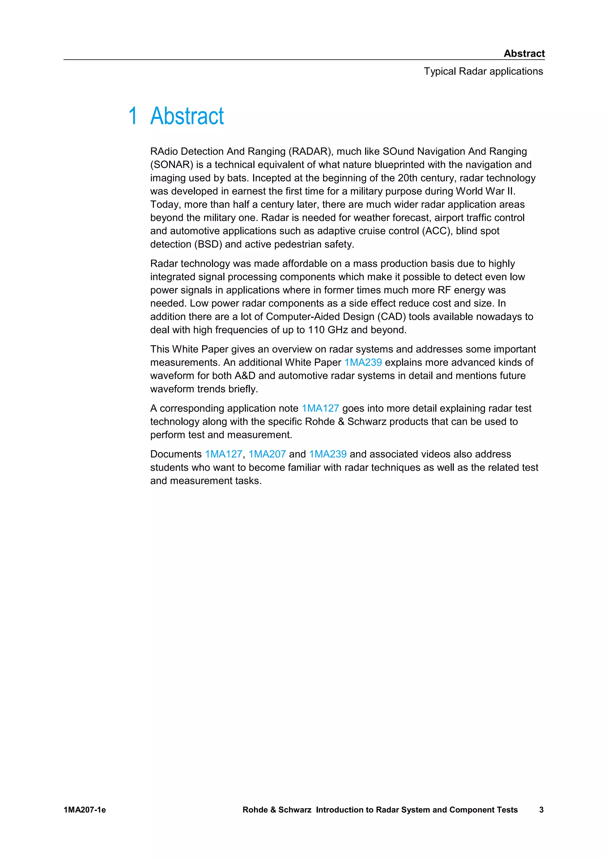Abstract
Typical Radar applications
1MA207-1e Rohde & Schwarz Introduction to Radar System and Component Tests 3
1 Abstract
RAdio Detection And Ranging (RADAR), much like SOund Navigation And Ranging
(SONAR) is a technical equivalent of what nature blueprinted with the navigation and
imaging used by bats. Incepted at the beginning of the 20th century, radar technology
was developed in earnest the first time for a military purpose during World War II.
Today, more than half a century later, there are much wider radar application areas
beyond the military one. Radar is needed for weather forecast, airport traffic control
and automotive applications such as adaptive cruise control (ACC), blind spot
detection (BSD) and active pedestrian safety.
Radar technology was made affordable on a mass production basis due to highly
integrated signal processing components which make it possible to detect even low
power signals in applications where in former times much more RF energy was
needed. Low power radar components as a side effect reduce cost and size. In
addition there are a lot of Computer-Aided Design (CAD) tools available nowadays to
deal with high frequencies of up to 110 GHz and beyond.
This White Paper gives an overview on radar systems and addresses some important
measurements. An additional White Paper 1MA239 explains more advanced kinds of
waveform for both A&D and automotive radar systems in detail and mentions future
waveform trends briefly.
A corresponding application note 1MA127 goes into more detail explaining radar test
technology along with the specific Rohde & Schwarz products that can be used to
perform test and measurement.
Documents 1MA127, 1MA207 and 1MA239 and associated videos also address
students who want to become familiar with radar techniques as well as the related test
and measurement tasks.
 
