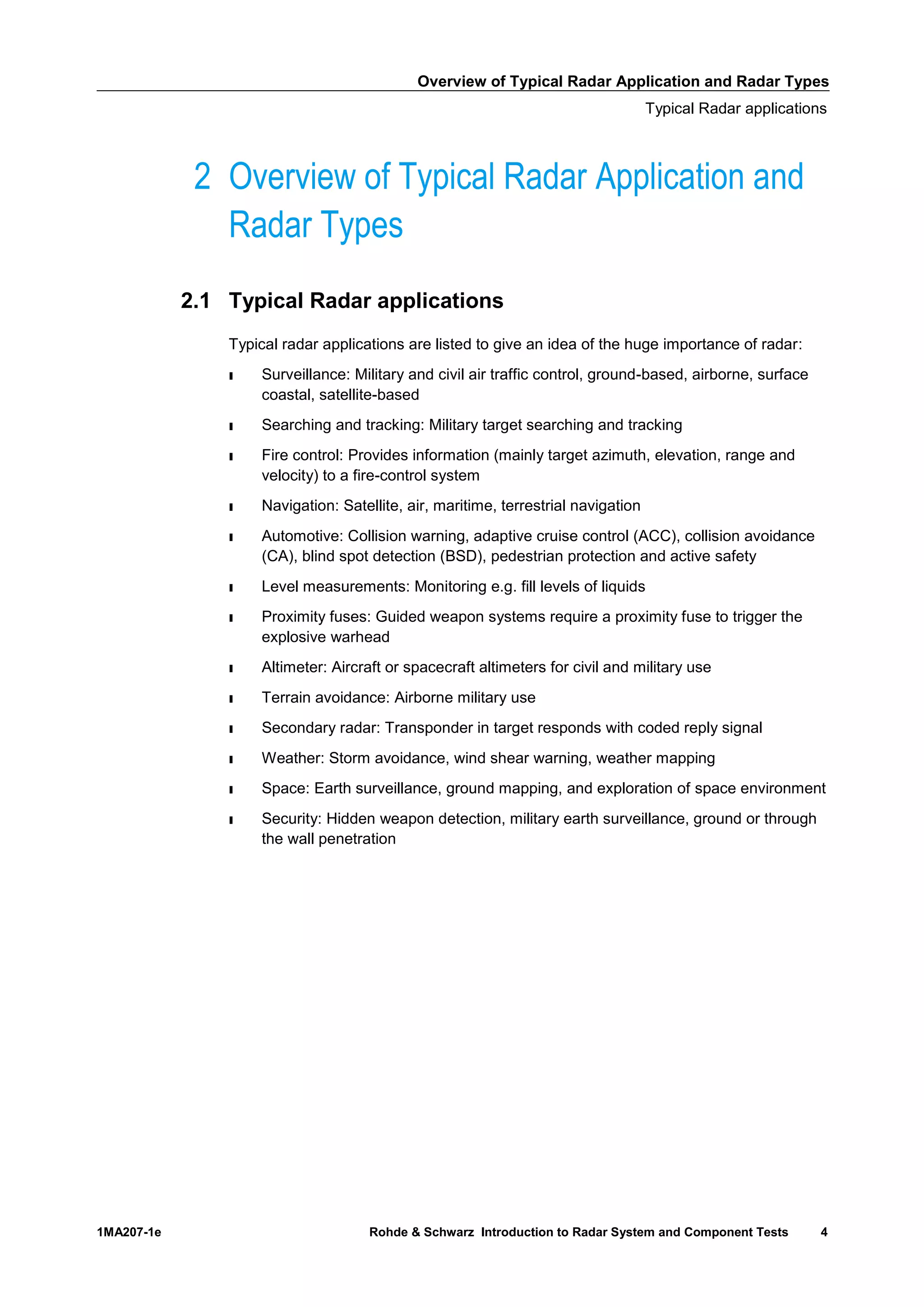 Overview of Typical Radar Application and Radar Types
Typical Radar applications
1MA207-1e Rohde & Schwarz Introduction to Radar System and Component Tests 4
2 Overview of Typical Radar Application and
Radar Types
2.1 Typical Radar applications
Typical radar applications are listed to give an idea of the huge importance of radar:
ı Surveillance: Military and civil air traffic control, ground-based, airborne, surface
coastal, satellite-based
ı Searching and tracking: Military target searching and tracking
ı Fire control: Provides information (mainly target azimuth, elevation, range and
velocity) to a fire-control system
ı Navigation: Satellite, air, maritime, terrestrial navigation
ı Automotive: Collision warning, adaptive cruise control (ACC), collision avoidance
(CA), blind spot detection (BSD), pedestrian protection and active safety
ı Level measurements: Monitoring e.g. fill levels of liquids
ı Proximity fuses: Guided weapon systems require a proximity fuse to trigger the
explosive warhead
ı Altimeter: Aircraft or spacecraft altimeters for civil and military use
ı Terrain avoidance: Airborne military use
ı Secondary radar: Transponder in target responds with coded reply signal
ı Weather: Storm avoidance, wind shear warning, weather mapping
ı Space: Earth surveillance, ground mapping, and exploration of space environment
ı Security: Hidden weapon detection, military earth surveillance, ground or through
the wall penetration
 