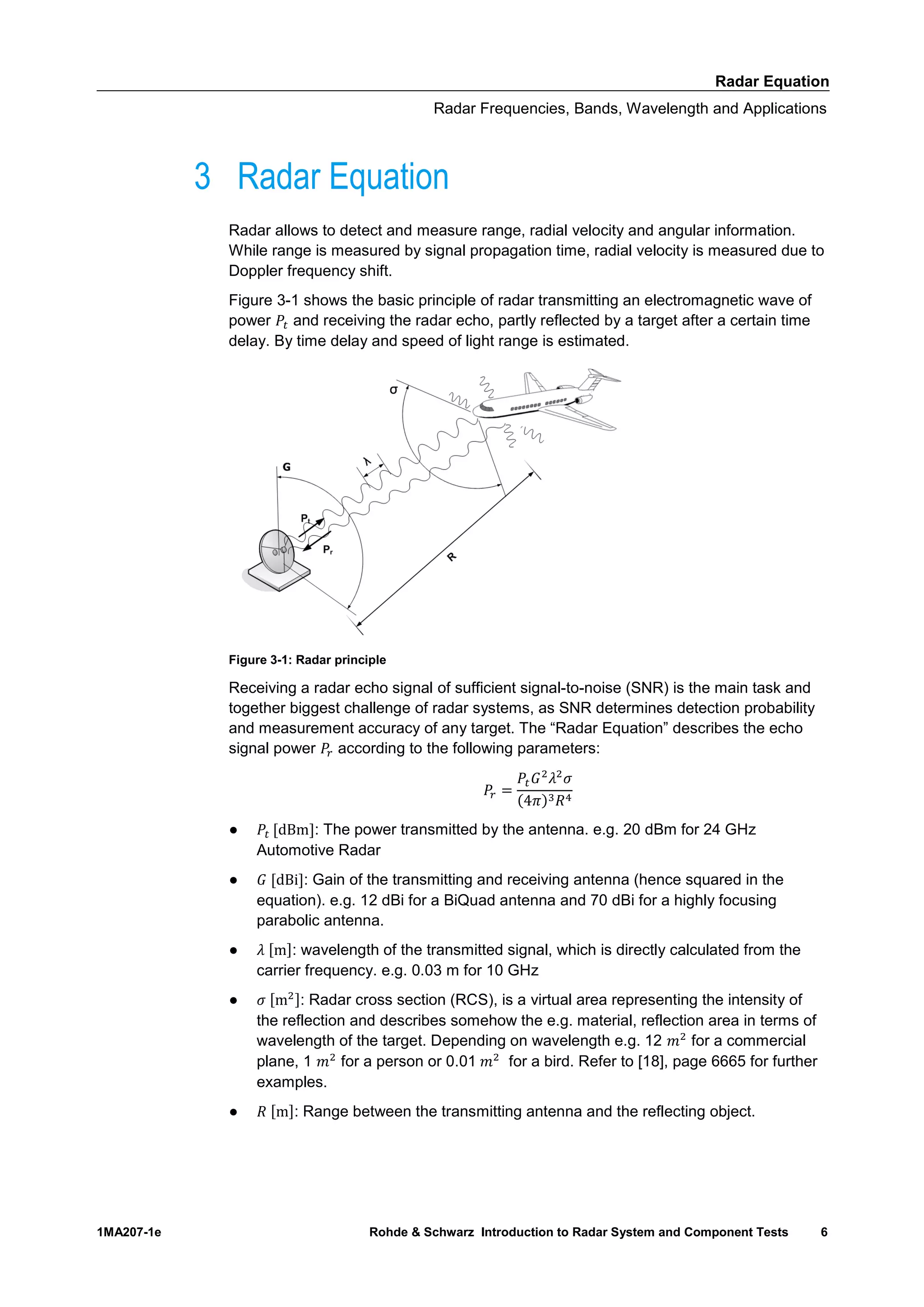 Radar Equation
Radar Frequencies, Bands, Wavelength and Applications
1MA207-1e Rohde & Schwarz Introduction to Radar System and Component Tests 6
3 Radar Equation
Radar allows to detect and measure range, radial velocity and angular information.
While range is measured by signal propagation time, radial velocity is measured due to
Doppler frequency shift.
Figure 3-1 shows the basic principle of radar transmitting an electromagnetic wave of
power and receiving the radar echo, partly reflected by a target after a certain time
delay. By time delay and speed of light range is estimated.
Figure 3-1: Radar principle
Receiving a radar echo signal of sufficient signal-to-noise (SNR) is the main task and
together biggest challenge of radar systems, as SNR determines detection probability
and measurement accuracy of any target. The “Radar Equation” describes the echo
signal power according to the following parameters:
( )
● : The power transmitted by the antenna. e.g. 20 dBm for 24 GHz
Automotive Radar
● : Gain of the transmitting and receiving antenna (hence squared in the
equation). e.g. 12 dBi for a BiQuad antenna and 70 dBi for a highly focusing
parabolic antenna.
● : wavelength of the transmitted signal, which is directly calculated from the
carrier frequency. e.g. 0.03 m for 10 GHz
● : Radar cross section (RCS), is a virtual area representing the intensity of
the reflection and describes somehow the e.g. material, reflection area in terms of
wavelength of the target. Depending on wavelength e.g. 12 for a commercial
plane, 1 for a person or 0.01 for a bird. Refer to [18], page 6665 for further
examples.
● : Range between the transmitting antenna and the reflecting object.
 