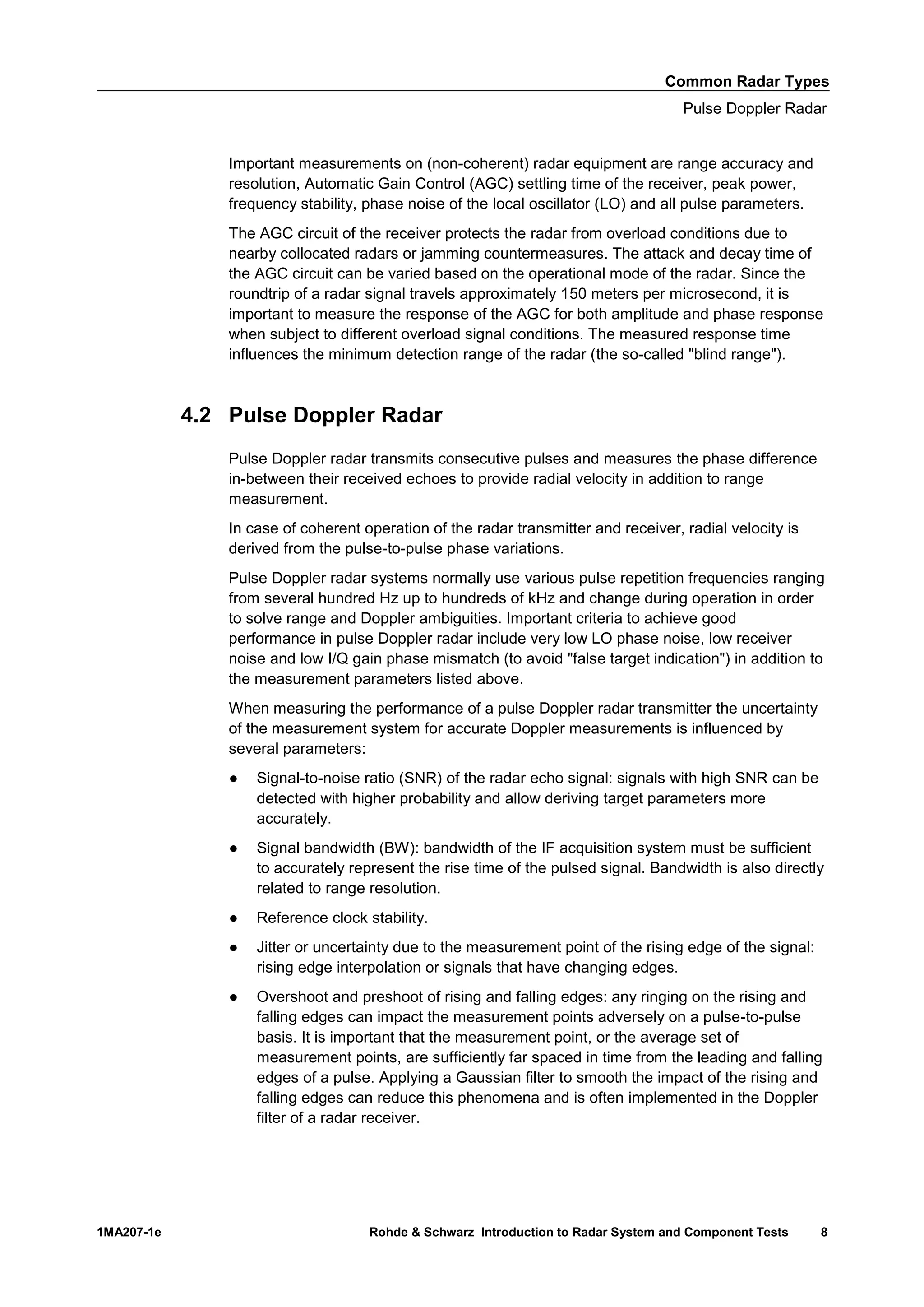 Common Radar Types
Pulse Doppler Radar
1MA207-1e Rohde & Schwarz Introduction to Radar System and Component Tests 8
Important measurements on (non-coherent) radar equipment are range accuracy and
resolution, Automatic Gain Control (AGC) settling time of the receiver, peak power,
frequency stability, phase noise of the local oscillator (LO) and all pulse parameters.
The AGC circuit of the receiver protects the radar from overload conditions due to
nearby collocated radars or jamming countermeasures. The attack and decay time of
the AGC circuit can be varied based on the operational mode of the radar. Since the
roundtrip of a radar signal travels approximately 150 meters per microsecond, it is
important to measure the response of the AGC for both amplitude and phase response
when subject to different overload signal conditions. The measured response time
influences the minimum detection range of the radar (the so-called "blind range").
4.2 Pulse Doppler Radar
Pulse Doppler radar transmits consecutive pulses and measures the phase difference
in-between their received echoes to provide radial velocity in addition to range
measurement.
In case of coherent operation of the radar transmitter and receiver, radial velocity is
derived from the pulse-to-pulse phase variations.
Pulse Doppler radar systems normally use various pulse repetition frequencies ranging
from several hundred Hz up to hundreds of kHz and change during operation in order
to solve range and Doppler ambiguities. Important criteria to achieve good
performance in pulse Doppler radar include very low LO phase noise, low receiver
noise and low I/Q gain phase mismatch (to avoid "false target indication") in addition to
the measurement parameters listed above.
When measuring the performance of a pulse Doppler radar transmitter the uncertainty
of the measurement system for accurate Doppler measurements is influenced by
several parameters:
● Signal-to-noise ratio (SNR) of the radar echo signal: signals with high SNR can be
detected with higher probability and allow deriving target parameters more
accurately.
● Signal bandwidth (BW): bandwidth of the IF acquisition system must be sufficient
to accurately represent the rise time of the pulsed signal. Bandwidth is also directly
related to range resolution.
● Reference clock stability.
● Jitter or uncertainty due to the measurement point of the rising edge of the signal:
rising edge interpolation or signals that have changing edges.
● Overshoot and preshoot of rising and falling edges: any ringing on the rising and
falling edges can impact the measurement points adversely on a pulse-to-pulse
basis. It is important that the measurement point, or the average set of
measurement points, are sufficiently far spaced in time from the leading and falling
edges of a pulse. Applying a Gaussian filter to smooth the impact of the rising and
falling edges can reduce this phenomena and is often implemented in the Doppler
filter of a radar receiver.
 