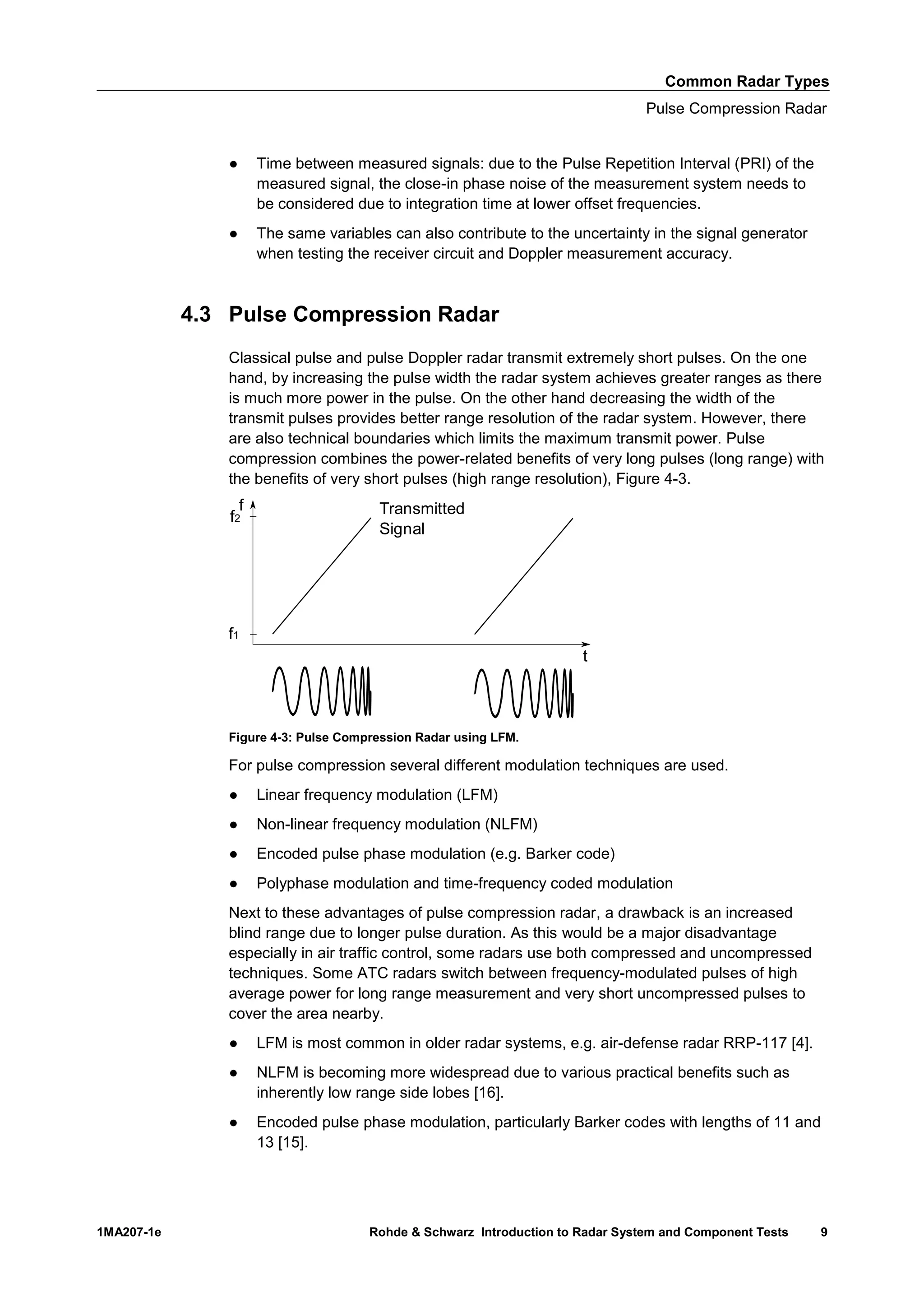 Common Radar Types
Pulse Compression Radar
1MA207-1e Rohde & Schwarz Introduction to Radar System and Component Tests 9
● Time between measured signals: due to the Pulse Repetition Interval (PRI) of the
measured signal, the close-in phase noise of the measurement system needs to
be considered due to integration time at lower offset frequencies.
● The same variables can also contribute to the uncertainty in the signal generator
when testing the receiver circuit and Doppler measurement accuracy.
4.3 Pulse Compression Radar
Classical pulse and pulse Doppler radar transmit extremely short pulses. On the one
hand, by increasing the pulse width the radar system achieves greater ranges as there
is much more power in the pulse. On the other hand decreasing the width of the
transmit pulses provides better range resolution of the radar system. However, there
are also technical boundaries which limits the maximum transmit power. Pulse
compression combines the power-related benefits of very long pulses (long range) with
the benefits of very short pulses (high range resolution), Figure 4-3.
Figure 4-3: Pulse Compression Radar using LFM.
For pulse compression several different modulation techniques are used.
● Linear frequency modulation (LFM)
● Non-linear frequency modulation (NLFM)
● Encoded pulse phase modulation (e.g. Barker code)
● Polyphase modulation and time-frequency coded modulation
Next to these advantages of pulse compression radar, a drawback is an increased
blind range due to longer pulse duration. As this would be a major disadvantage
especially in air traffic control, some radars use both compressed and uncompressed
techniques. Some ATC radars switch between frequency-modulated pulses of high
average power for long range measurement and very short uncompressed pulses to
cover the area nearby.
● LFM is most common in older radar systems, e.g. air-defense radar RRP-117 [4].
● NLFM is becoming more widespread due to various practical benefits such as
inherently low range side lobes [16].
● Encoded pulse phase modulation, particularly Barker codes with lengths of 11 and
13 [15].
f
t
f2
f1
Transmitted
Signal
 