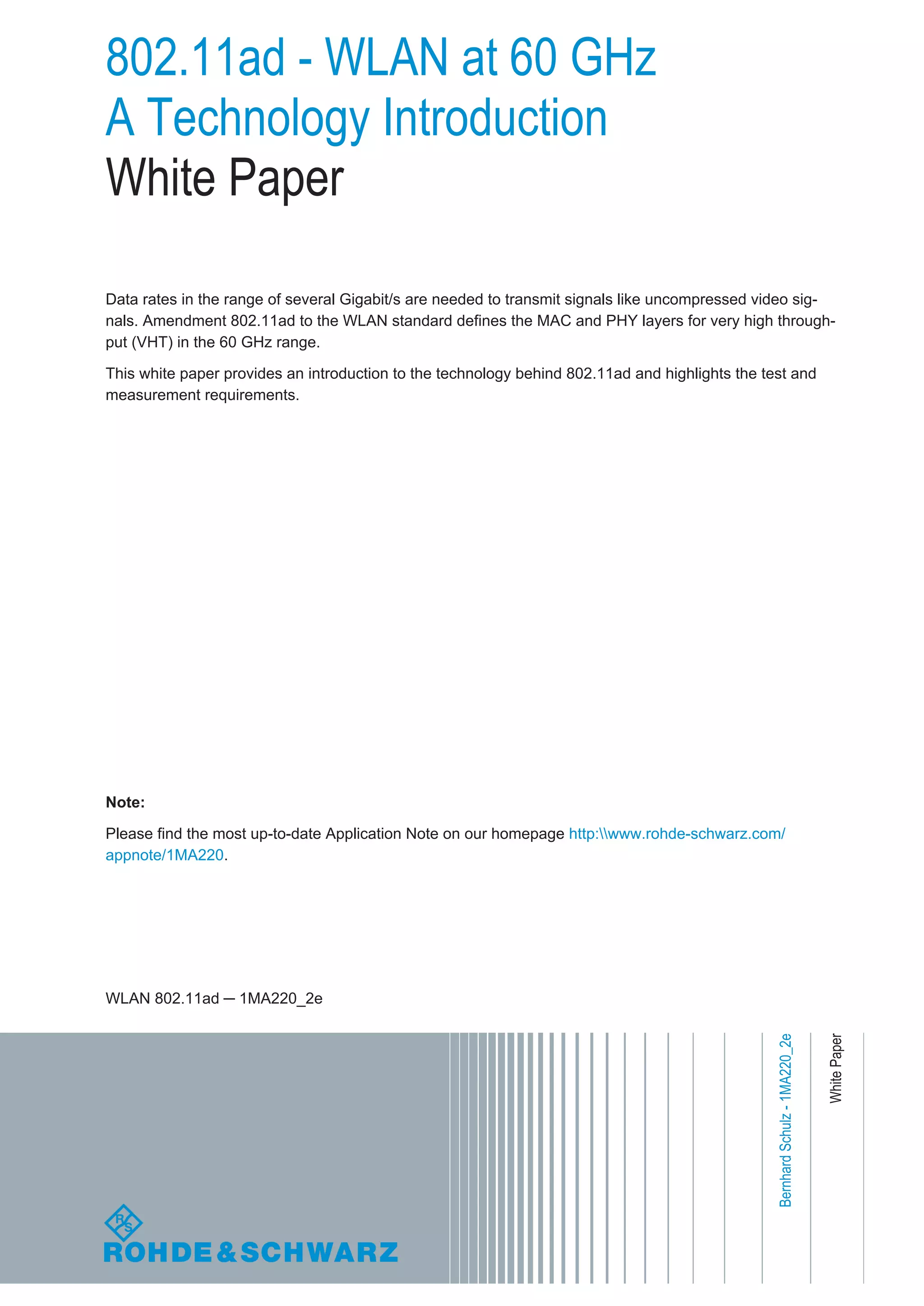 802.11ad - WLAN at 60 GHz
A Technology Introduction
White Paper
Data rates in the range of several Gigabit/s are needed to transmit signals like uncompressed video sig-
nals. Amendment 802.11ad to the WLAN standard defines the MAC and PHY layers for very high through-
put (VHT) in the 60 GHz range.
This white paper provides an introduction to the technology behind 802.11ad and highlights the test and
measurement requirements.
Note:
Please find the most up-to-date Application Note on our homepage http:www.rohde-schwarz.com/
appnote/1MA220.
WhitePaper
WLAN 802.11ad ─ 1MA220_2e
BernhardSchulz-1MA220_2e
 