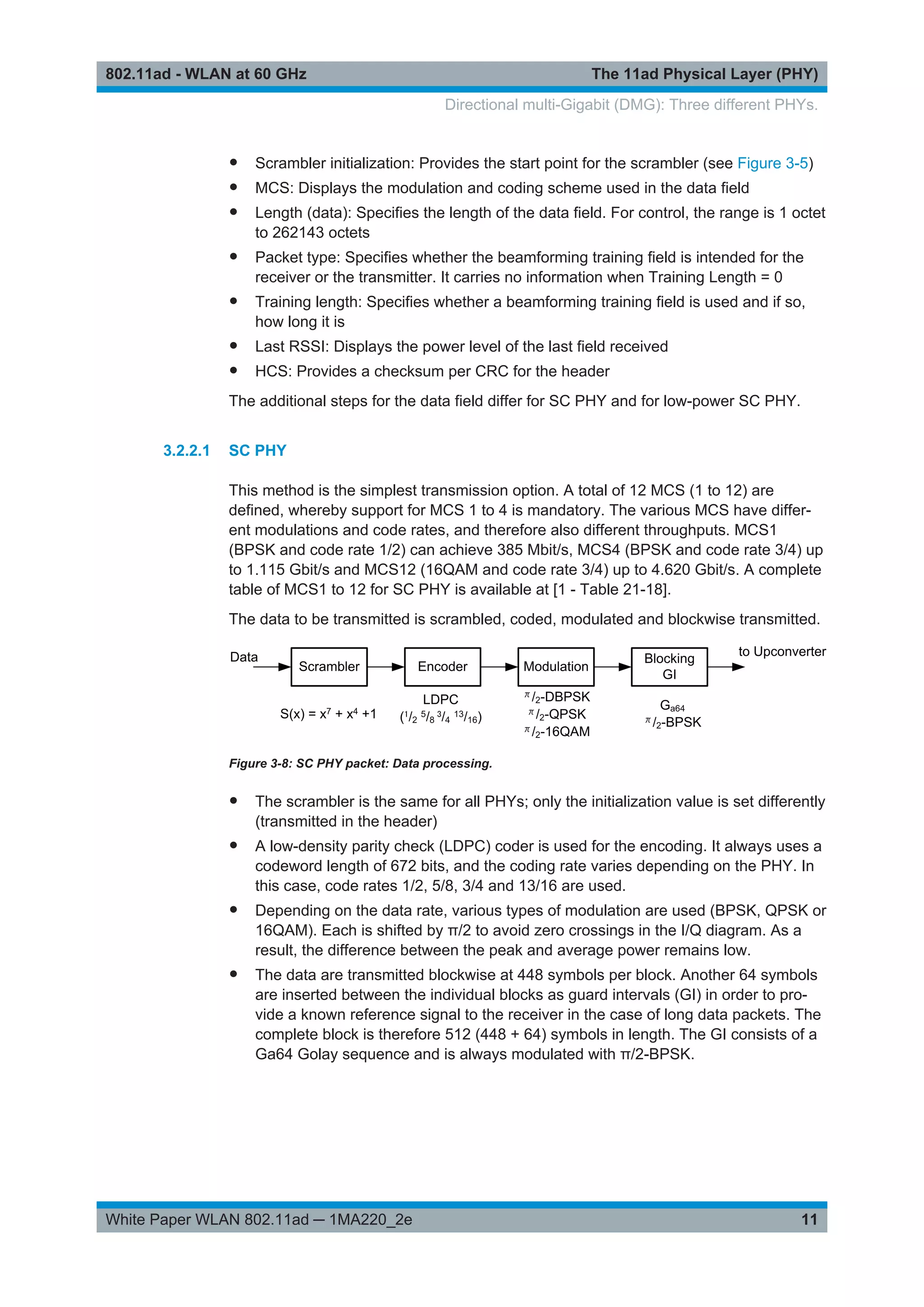 The 11ad Physical Layer (PHY)802.11ad - WLAN at 60 GHz
11White Paper WLAN 802.11ad ─ 1MA220_2e
● Scrambler initialization: Provides the start point for the scrambler (see Figure 3-5)
● MCS: Displays the modulation and coding scheme used in the data field
● Length (data): Specifies the length of the data field. For control, the range is 1 octet
to 262143 octets
● Packet type: Specifies whether the beamforming training field is intended for the
receiver or the transmitter. It carries no information when Training Length = 0
● Training length: Specifies whether a beamforming training field is used and if so,
how long it is
● Last RSSI: Displays the power level of the last field received
● HCS: Provides a checksum per CRC for the header
The additional steps for the data field differ for SC PHY and for low-power SC PHY.
3.2.2.1 SC PHY
This method is the simplest transmission option. A total of 12 MCS (1 to 12) are
defined, whereby support for MCS 1 to 4 is mandatory. The various MCS have differ-
ent modulations and code rates, and therefore also different throughputs. MCS1
(BPSK and code rate 1/2) can achieve 385 Mbit/s, MCS4 (BPSK and code rate 3/4) up
to 1.115 Gbit/s and MCS12 (16QAM and code rate 3/4) up to 4.620 Gbit/s. A complete
table of MCS1 to 12 for SC PHY is available at [1 - Table 21-18].
The data to be transmitted is scrambled, coded, modulated and blockwise transmitted.
Figure 3-8: SC PHY packet: Data processing.
● The scrambler is the same for all PHYs; only the initialization value is set differently
(transmitted in the header)
● A low-density parity check (LDPC) coder is used for the encoding. It always uses a
codeword length of 672 bits, and the coding rate varies depending on the PHY. In
this case, code rates 1/2, 5/8, 3/4 and 13/16 are used.
● Depending on the data rate, various types of modulation are used (BPSK, QPSK or
16QAM). Each is shifted by π/2 to avoid zero crossings in the I/Q diagram. As a
result, the difference between the peak and average power remains low.
● The data are transmitted blockwise at 448 symbols per block. Another 64 symbols
are inserted between the individual blocks as guard intervals (GI) in order to pro-
vide a known reference signal to the receiver in the case of long data packets. The
complete block is therefore 512 (448 + 64) symbols in length. The GI consists of a
Ga64 Golay sequence and is always modulated with π/2-BPSK.
Directional multi-Gigabit (DMG): Three different PHYs.
 