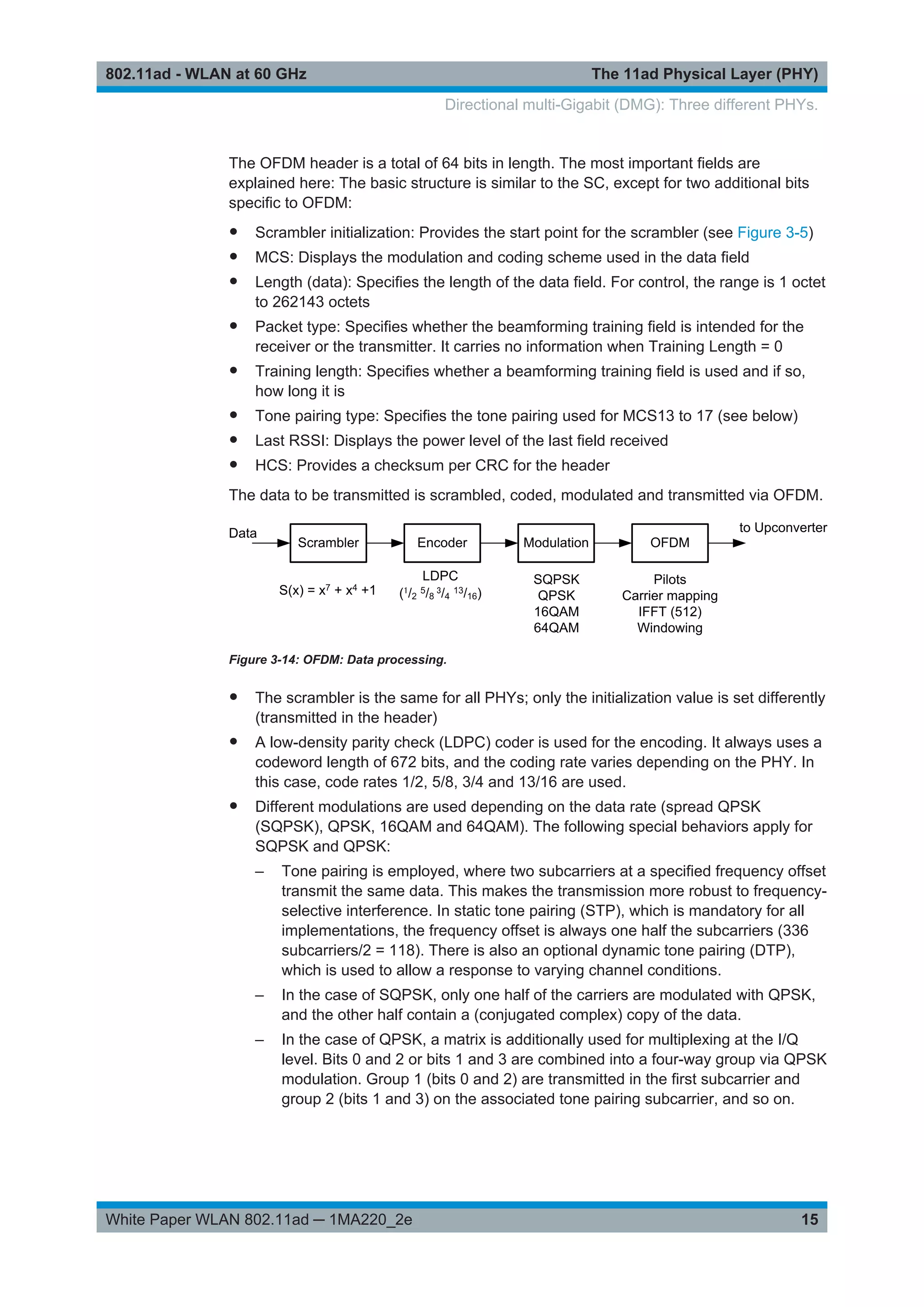 The 11ad Physical Layer (PHY)802.11ad - WLAN at 60 GHz
15White Paper WLAN 802.11ad ─ 1MA220_2e
The OFDM header is a total of 64 bits in length. The most important fields are
explained here: The basic structure is similar to the SC, except for two additional bits
specific to OFDM:
● Scrambler initialization: Provides the start point for the scrambler (see Figure 3-5)
● MCS: Displays the modulation and coding scheme used in the data field
● Length (data): Specifies the length of the data field. For control, the range is 1 octet
to 262143 octets
● Packet type: Specifies whether the beamforming training field is intended for the
receiver or the transmitter. It carries no information when Training Length = 0
● Training length: Specifies whether a beamforming training field is used and if so,
how long it is
● Tone pairing type: Specifies the tone pairing used for MCS13 to 17 (see below)
● Last RSSI: Displays the power level of the last field received
● HCS: Provides a checksum per CRC for the header
The data to be transmitted is scrambled, coded, modulated and transmitted via OFDM.
Figure 3-14: OFDM: Data processing.
● The scrambler is the same for all PHYs; only the initialization value is set differently
(transmitted in the header)
● A low-density parity check (LDPC) coder is used for the encoding. It always uses a
codeword length of 672 bits, and the coding rate varies depending on the PHY. In
this case, code rates 1/2, 5/8, 3/4 and 13/16 are used.
● Different modulations are used depending on the data rate (spread QPSK
(SQPSK), QPSK, 16QAM and 64QAM). The following special behaviors apply for
SQPSK and QPSK:
– Tone pairing is employed, where two subcarriers at a specified frequency offset
transmit the same data. This makes the transmission more robust to frequency-
selective interference. In static tone pairing (STP), which is mandatory for all
implementations, the frequency offset is always one half the subcarriers (336
subcarriers/2 = 118). There is also an optional dynamic tone pairing (DTP),
which is used to allow a response to varying channel conditions.
– In the case of SQPSK, only one half of the carriers are modulated with QPSK,
and the other half contain a (conjugated complex) copy of the data.
– In the case of QPSK, a matrix is additionally used for multiplexing at the I/Q
level. Bits 0 and 2 or bits 1 and 3 are combined into a four-way group via QPSK
modulation. Group 1 (bits 0 and 2) are transmitted in the first subcarrier and
group 2 (bits 1 and 3) on the associated tone pairing subcarrier, and so on.
Directional multi-Gigabit (DMG): Three different PHYs.
 