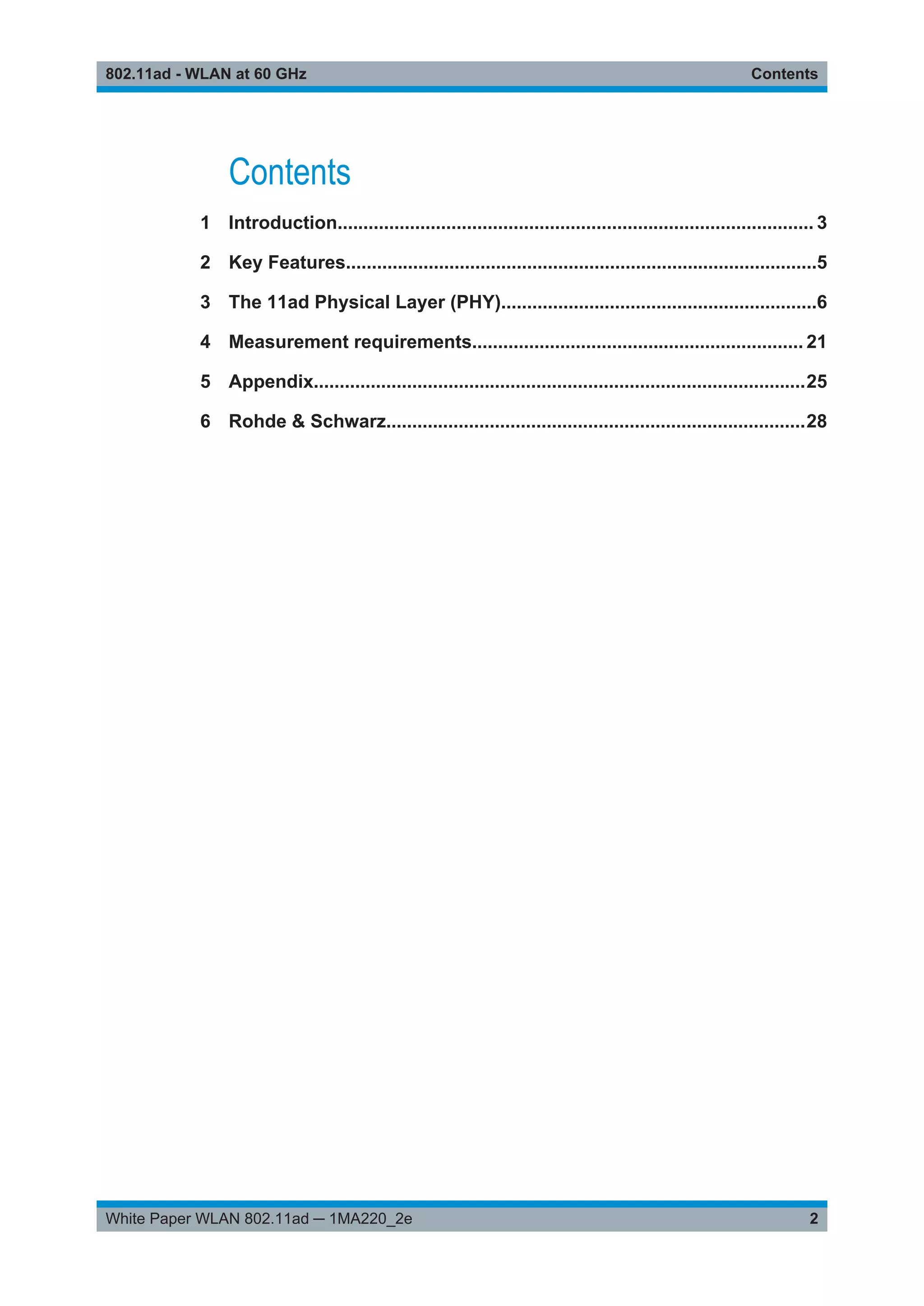 Contents802.11ad - WLAN at 60 GHz
2White Paper WLAN 802.11ad ─ 1MA220_2e
Contents
1 Introduction............................................................................................ 3
2 Key Features...........................................................................................5
3 The 11ad Physical Layer (PHY).............................................................6
4 Measurement requirements................................................................ 21
5 Appendix...............................................................................................25
6 Rohde & Schwarz.................................................................................28
 