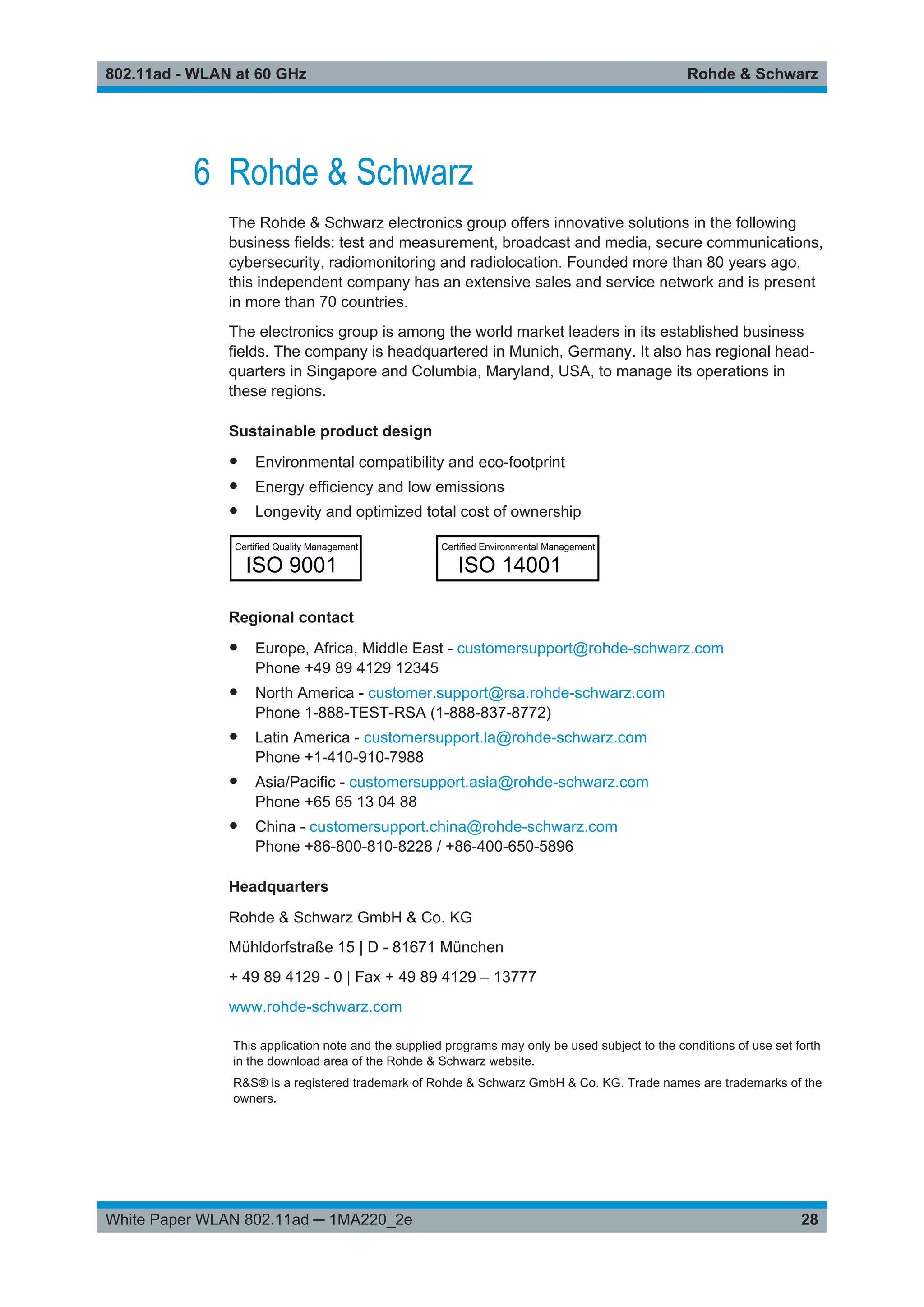 Rohde & Schwarz802.11ad - WLAN at 60 GHz
28White Paper WLAN 802.11ad ─ 1MA220_2e
6 Rohde & Schwarz
The Rohde & Schwarz electronics group offers innovative solutions in the following
business fields: test and measurement, broadcast and media, secure communications,
cybersecurity, radiomonitoring and radiolocation. Founded more than 80 years ago,
this independent company has an extensive sales and service network and is present
in more than 70 countries.
The electronics group is among the world market leaders in its established business
fields. The company is headquartered in Munich, Germany. It also has regional head-
quarters in Singapore and Columbia, Maryland, USA, to manage its operations in
these regions.
Sustainable product design
● Environmental compatibility and eco-footprint
● Energy efficiency and low emissions
● Longevity and optimized total cost of ownership
Certiﬁed Quality Management
ISO 9001
Certiﬁed Environmental Management
ISO 14001
Regional contact
● Europe, Africa, Middle East - customersupport@rohde-schwarz.com
Phone +49 89 4129 12345
● North America - customer.support@rsa.rohde-schwarz.com
Phone 1-888-TEST-RSA (1-888-837-8772)
● Latin America - customersupport.la@rohde-schwarz.com
Phone +1-410-910-7988
● Asia/Pacific - customersupport.asia@rohde-schwarz.com
Phone +65 65 13 04 88
● China - customersupport.china@rohde-schwarz.com
Phone +86-800-810-8228 / +86-400-650-5896
Headquarters
Rohde & Schwarz GmbH & Co. KG
Mühldorfstraße 15 | D - 81671 München
+ 49 89 4129 - 0 | Fax + 49 89 4129 – 13777
www.rohde-schwarz.com
This application note and the supplied programs may only be used subject to the conditions of use set forth
in the download area of the Rohde & Schwarz website.
R&S® is a registered trademark of Rohde & Schwarz GmbH & Co. KG. Trade names are trademarks of the
owners.
 