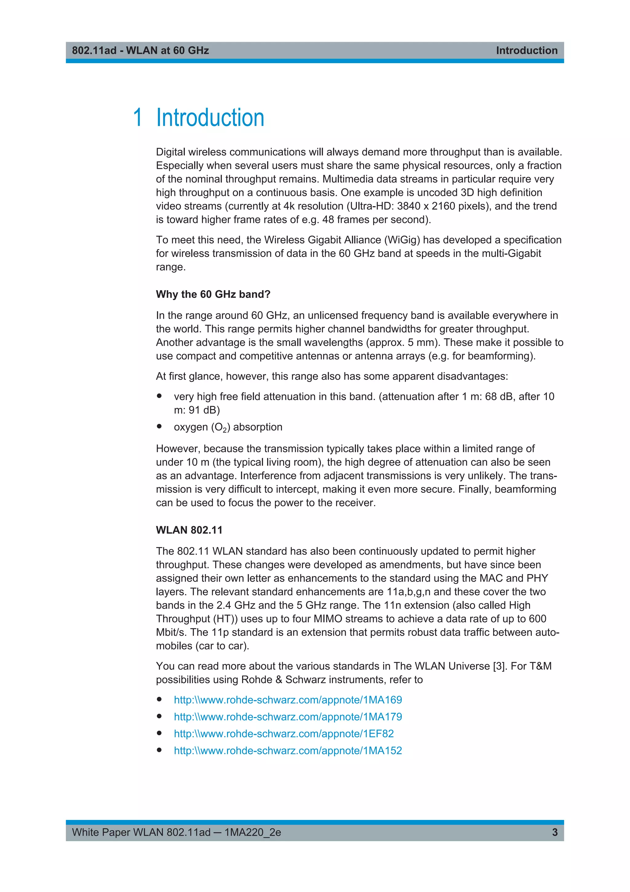 Introduction802.11ad - WLAN at 60 GHz
3White Paper WLAN 802.11ad ─ 1MA220_2e
1 Introduction
Digital wireless communications will always demand more throughput than is available.
Especially when several users must share the same physical resources, only a fraction
of the nominal throughput remains. Multimedia data streams in particular require very
high throughput on a continuous basis. One example is uncoded 3D high definition
video streams (currently at 4k resolution (Ultra-HD: 3840 x 2160 pixels), and the trend
is toward higher frame rates of e.g. 48 frames per second).
To meet this need, the Wireless Gigabit Alliance (WiGig) has developed a specification
for wireless transmission of data in the 60 GHz band at speeds in the multi-Gigabit
range.
Why the 60 GHz band?
In the range around 60 GHz, an unlicensed frequency band is available everywhere in
the world. This range permits higher channel bandwidths for greater throughput.
Another advantage is the small wavelengths (approx. 5 mm). These make it possible to
use compact and competitive antennas or antenna arrays (e.g. for beamforming).
At first glance, however, this range also has some apparent disadvantages:
● very high free field attenuation in this band. (attenuation after 1 m: 68 dB, after 10
m: 91 dB)
● oxygen (O2) absorption
However, because the transmission typically takes place within a limited range of
under 10 m (the typical living room), the high degree of attenuation can also be seen
as an advantage. Interference from adjacent transmissions is very unlikely. The trans-
mission is very difficult to intercept, making it even more secure. Finally, beamforming
can be used to focus the power to the receiver.
WLAN 802.11
The 802.11 WLAN standard has also been continuously updated to permit higher
throughput. These changes were developed as amendments, but have since been
assigned their own letter as enhancements to the standard using the MAC and PHY
layers. The relevant standard enhancements are 11a,b,g,n and these cover the two
bands in the 2.4 GHz and the 5 GHz range. The 11n extension (also called High
Throughput (HT)) uses up to four MIMO streams to achieve a data rate of up to 600
Mbit/s. The 11p standard is an extension that permits robust data traffic between auto-
mobiles (car to car).
You can read more about the various standards in The WLAN Universe [3]. For T&M
possibilities using Rohde & Schwarz instruments, refer to
● http:www.rohde-schwarz.com/appnote/1MA169
● http:www.rohde-schwarz.com/appnote/1MA179
● http:www.rohde-schwarz.com/appnote/1EF82
● http:www.rohde-schwarz.com/appnote/1MA152
 