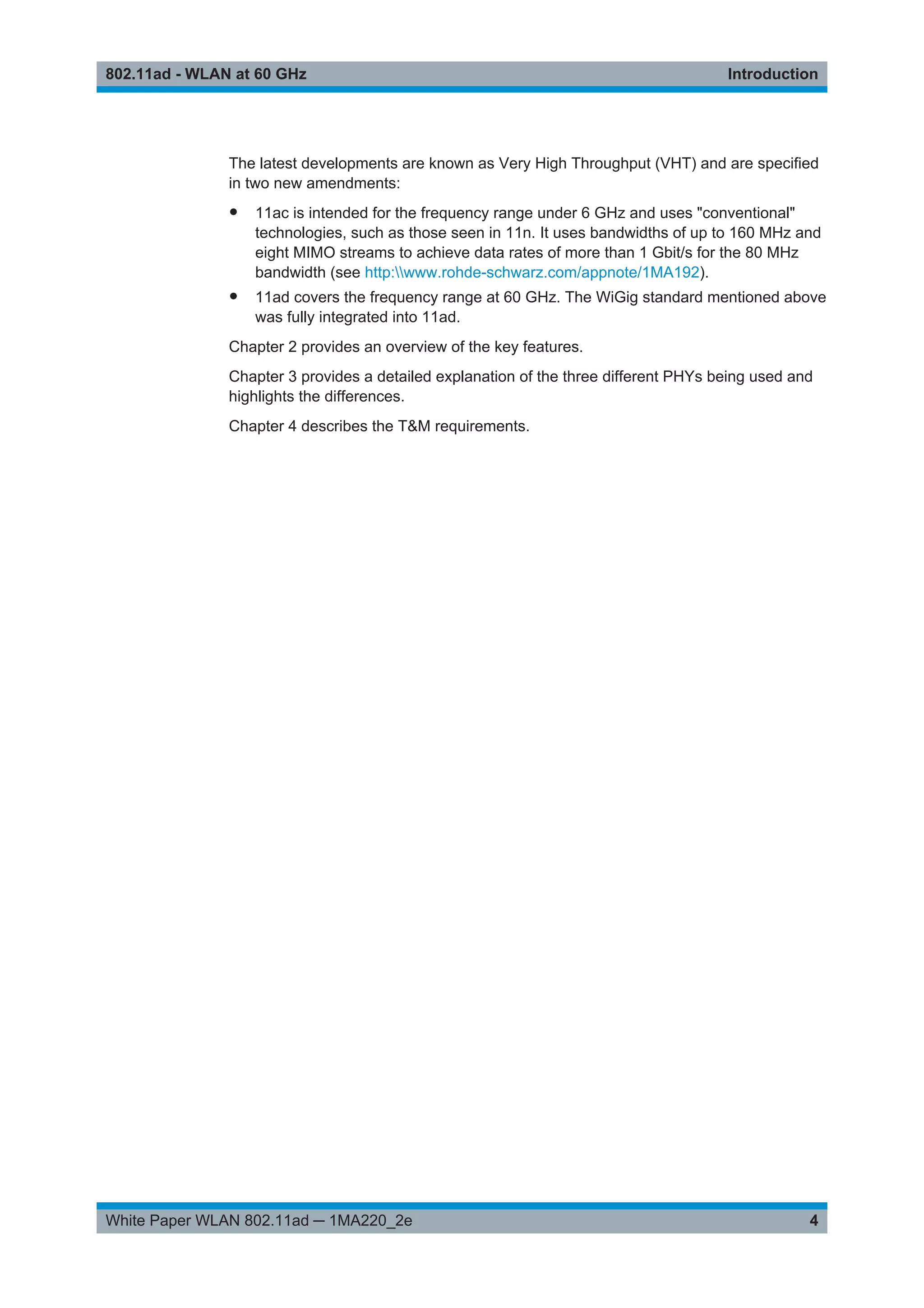 Introduction802.11ad - WLAN at 60 GHz
4White Paper WLAN 802.11ad ─ 1MA220_2e
The latest developments are known as Very High Throughput (VHT) and are specified
in two new amendments:
● 11ac is intended for the frequency range under 6 GHz and uses "conventional"
technologies, such as those seen in 11n. It uses bandwidths of up to 160 MHz and
eight MIMO streams to achieve data rates of more than 1 Gbit/s for the 80 MHz
bandwidth (see http:www.rohde-schwarz.com/appnote/1MA192).
● 11ad covers the frequency range at 60 GHz. The WiGig standard mentioned above
was fully integrated into 11ad.
Chapter 2 provides an overview of the key features.
Chapter 3 provides a detailed explanation of the three different PHYs being used and
highlights the differences.
Chapter 4 describes the T&M requirements.
 