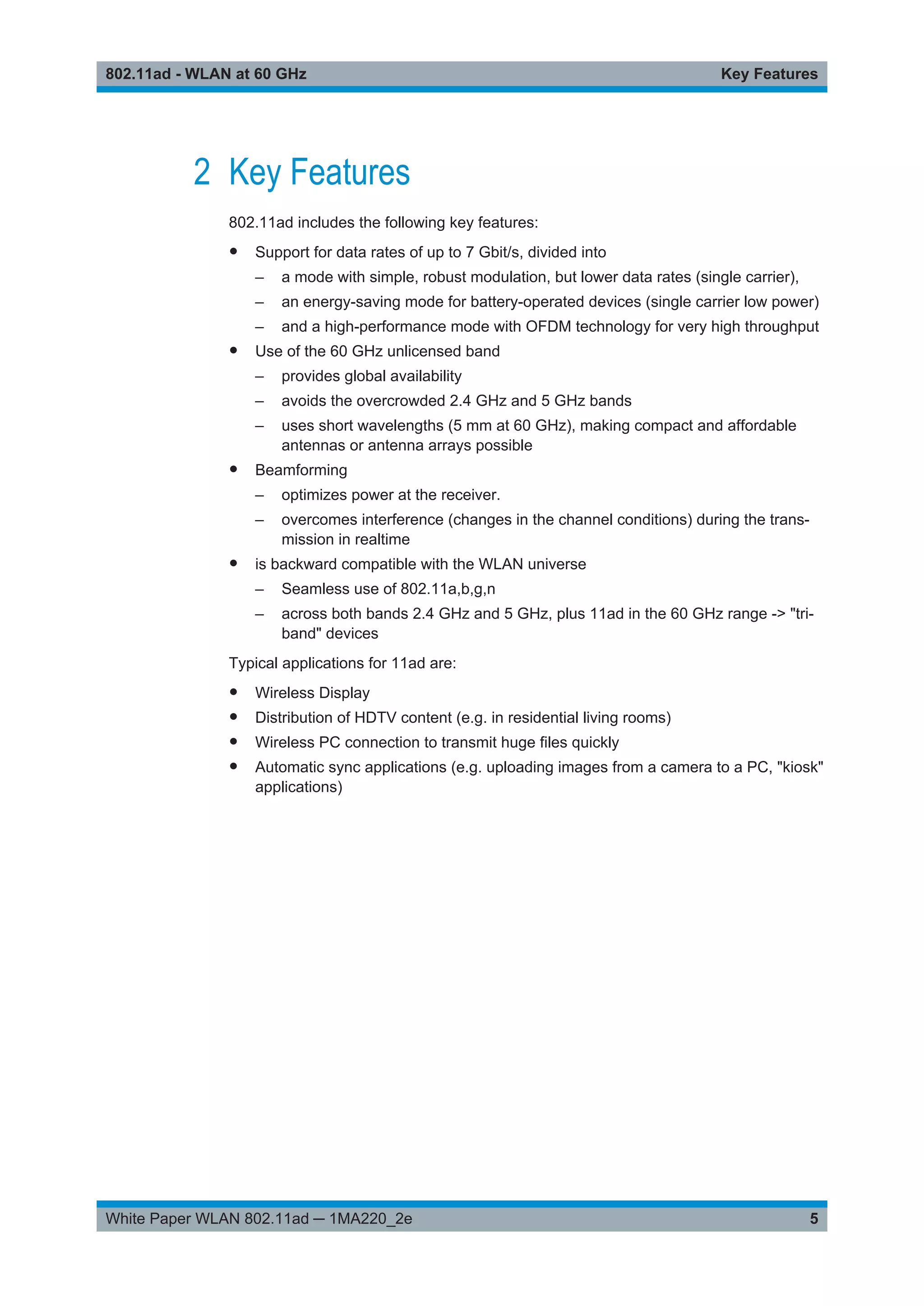 Key Features802.11ad - WLAN at 60 GHz
5White Paper WLAN 802.11ad ─ 1MA220_2e
2 Key Features
802.11ad includes the following key features:
● Support for data rates of up to 7 Gbit/s, divided into
– a mode with simple, robust modulation, but lower data rates (single carrier),
– an energy-saving mode for battery-operated devices (single carrier low power)
– and a high-performance mode with OFDM technology for very high throughput
● Use of the 60 GHz unlicensed band
– provides global availability
– avoids the overcrowded 2.4 GHz and 5 GHz bands
– uses short wavelengths (5 mm at 60 GHz), making compact and affordable
antennas or antenna arrays possible
● Beamforming
– optimizes power at the receiver.
– overcomes interference (changes in the channel conditions) during the trans-
mission in realtime
● is backward compatible with the WLAN universe
– Seamless use of 802.11a,b,g,n
– across both bands 2.4 GHz and 5 GHz, plus 11ad in the 60 GHz range -> "tri-
band" devices
Typical applications for 11ad are:
● Wireless Display
● Distribution of HDTV content (e.g. in residential living rooms)
● Wireless PC connection to transmit huge files quickly
● Automatic sync applications (e.g. uploading images from a camera to a PC, "kiosk"
applications)
 