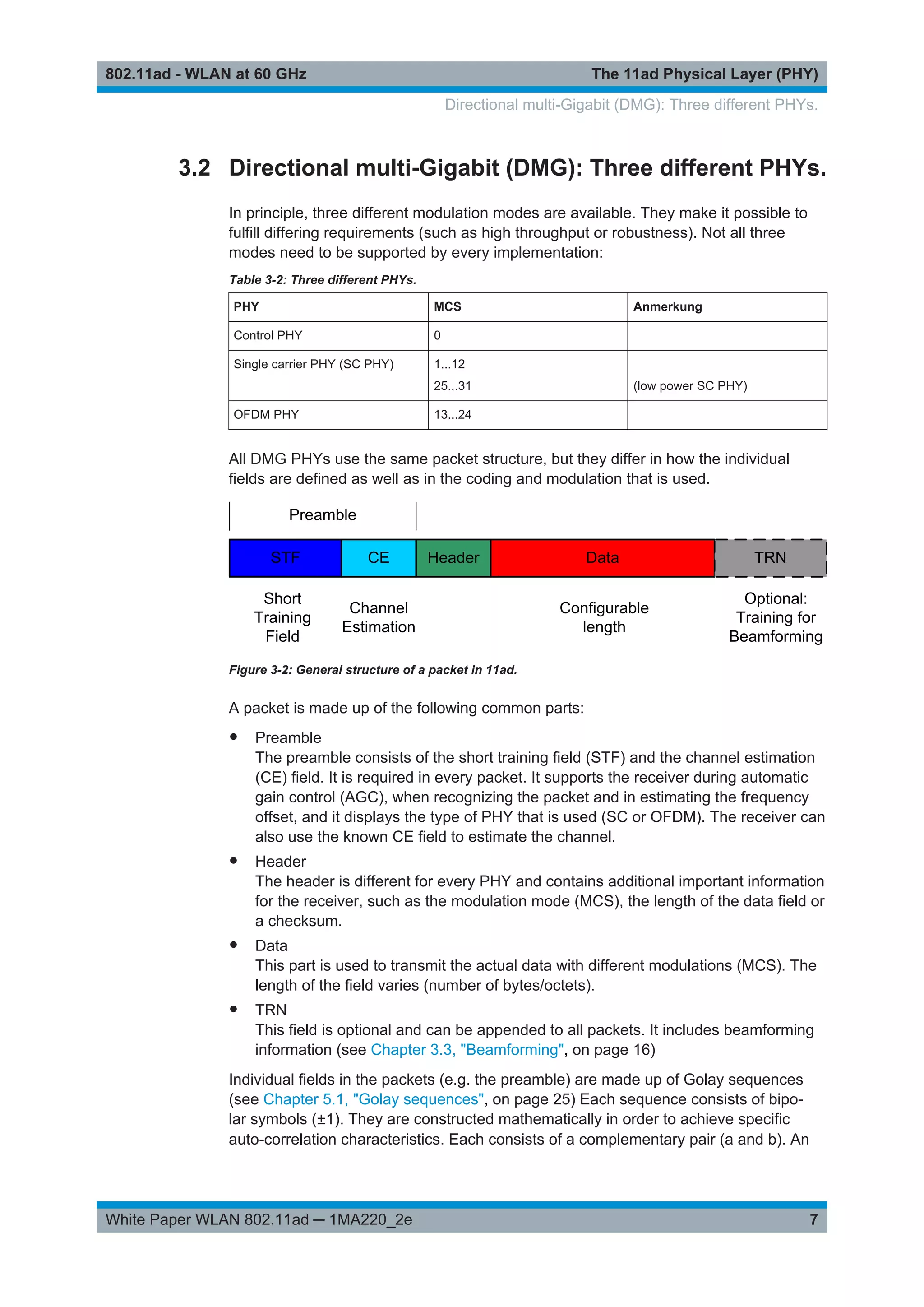 The 11ad Physical Layer (PHY)802.11ad - WLAN at 60 GHz
7White Paper WLAN 802.11ad ─ 1MA220_2e
3.2 Directional multi-Gigabit (DMG): Three different PHYs.
In principle, three different modulation modes are available. They make it possible to
fulfill differing requirements (such as high throughput or robustness). Not all three
modes need to be supported by every implementation:
Table 3-2: Three different PHYs.
PHY MCS Anmerkung
Control PHY 0
Single carrier PHY (SC PHY) 1...12
25...31 (low power SC PHY)
OFDM PHY 13...24
All DMG PHYs use the same packet structure, but they differ in how the individual
fields are defined as well as in the coding and modulation that is used.
Figure 3-2: General structure of a packet in 11ad.
A packet is made up of the following common parts:
● Preamble
The preamble consists of the short training field (STF) and the channel estimation
(CE) field. It is required in every packet. It supports the receiver during automatic
gain control (AGC), when recognizing the packet and in estimating the frequency
offset, and it displays the type of PHY that is used (SC or OFDM). The receiver can
also use the known CE field to estimate the channel.
● Header
The header is different for every PHY and contains additional important information
for the receiver, such as the modulation mode (MCS), the length of the data field or
a checksum.
● Data
This part is used to transmit the actual data with different modulations (MCS). The
length of the field varies (number of bytes/octets).
● TRN
This field is optional and can be appended to all packets. It includes beamforming
information (see Chapter 3.3, "Beamforming", on page 16)
Individual fields in the packets (e.g. the preamble) are made up of Golay sequences
(see Chapter 5.1, "Golay sequences", on page 25) Each sequence consists of bipo-
lar symbols (±1). They are constructed mathematically in order to achieve specific
auto-correlation characteristics. Each consists of a complementary pair (a and b). An
Directional multi-Gigabit (DMG): Three different PHYs.
 