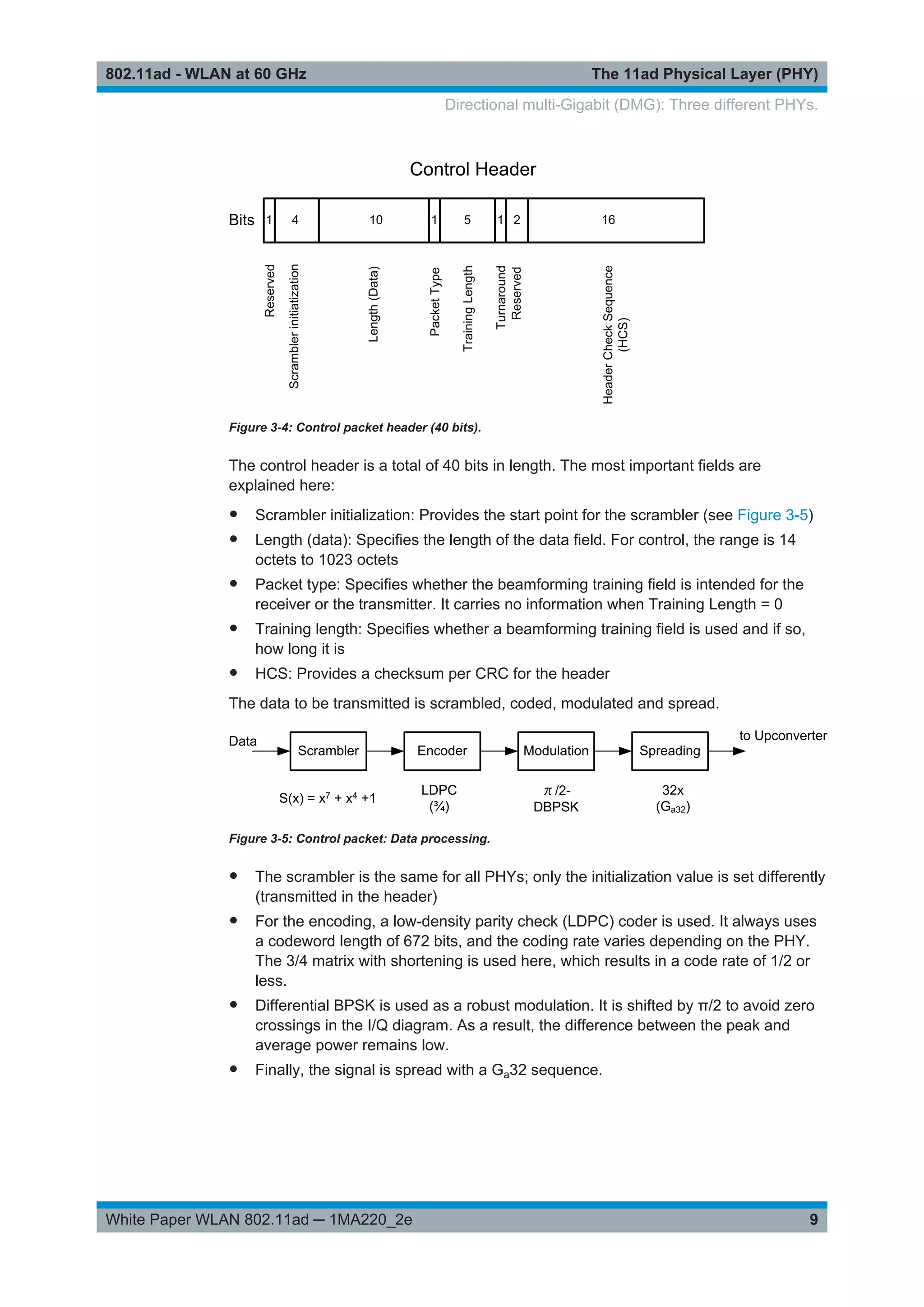The 11ad Physical Layer (PHY)802.11ad - WLAN at 60 GHz
9White Paper WLAN 802.11ad ─ 1MA220_2e
Figure 3-4: Control packet header (40 bits).
The control header is a total of 40 bits in length. The most important fields are
explained here:
● Scrambler initialization: Provides the start point for the scrambler (see Figure 3-5)
● Length (data): Specifies the length of the data field. For control, the range is 14
octets to 1023 octets
● Packet type: Specifies whether the beamforming training field is intended for the
receiver or the transmitter. It carries no information when Training Length = 0
● Training length: Specifies whether a beamforming training field is used and if so,
how long it is
● HCS: Provides a checksum per CRC for the header
The data to be transmitted is scrambled, coded, modulated and spread.
Figure 3-5: Control packet: Data processing.
● The scrambler is the same for all PHYs; only the initialization value is set differently
(transmitted in the header)
● For the encoding, a low-density parity check (LDPC) coder is used. It always uses
a codeword length of 672 bits, and the coding rate varies depending on the PHY.
The 3/4 matrix with shortening is used here, which results in a code rate of 1/2 or
less.
● Differential BPSK is used as a robust modulation. It is shifted by π/2 to avoid zero
crossings in the I/Q diagram. As a result, the difference between the peak and
average power remains low.
● Finally, the signal is spread with a Ga32 sequence.
Directional multi-Gigabit (DMG): Three different PHYs.
 
