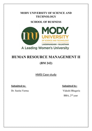 MODY UNIVERSITY OF SCIENCE AND
TECHNOLOGY
SCHOOL OF BUSINESS
HUMAN RESOURCE MANAGEMENT II
(BM 242)
HMSI Case study
Submitted to: Submitted by:
Dr. Sunita Verma Vidushi Bhageria
BBA, 2nd
year
 