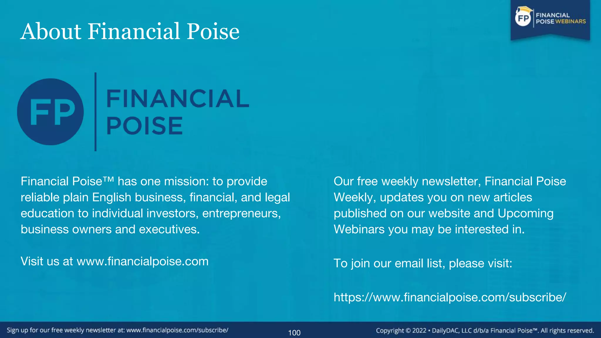 About Financial Poise
100
Financial Poise™ has one mission: to provide
reliable plain English business, financial, and legal
education to individual investors, entrepreneurs,
business owners and executives.
Visit us at www.financialpoise.com
Our free weekly newsletter, Financial Poise
Weekly, updates you on new articles
published on our website and Upcoming
Webinars you may be interested in.
To join our email list, please visit:
https://www.financialpoise.com/subscribe/
 