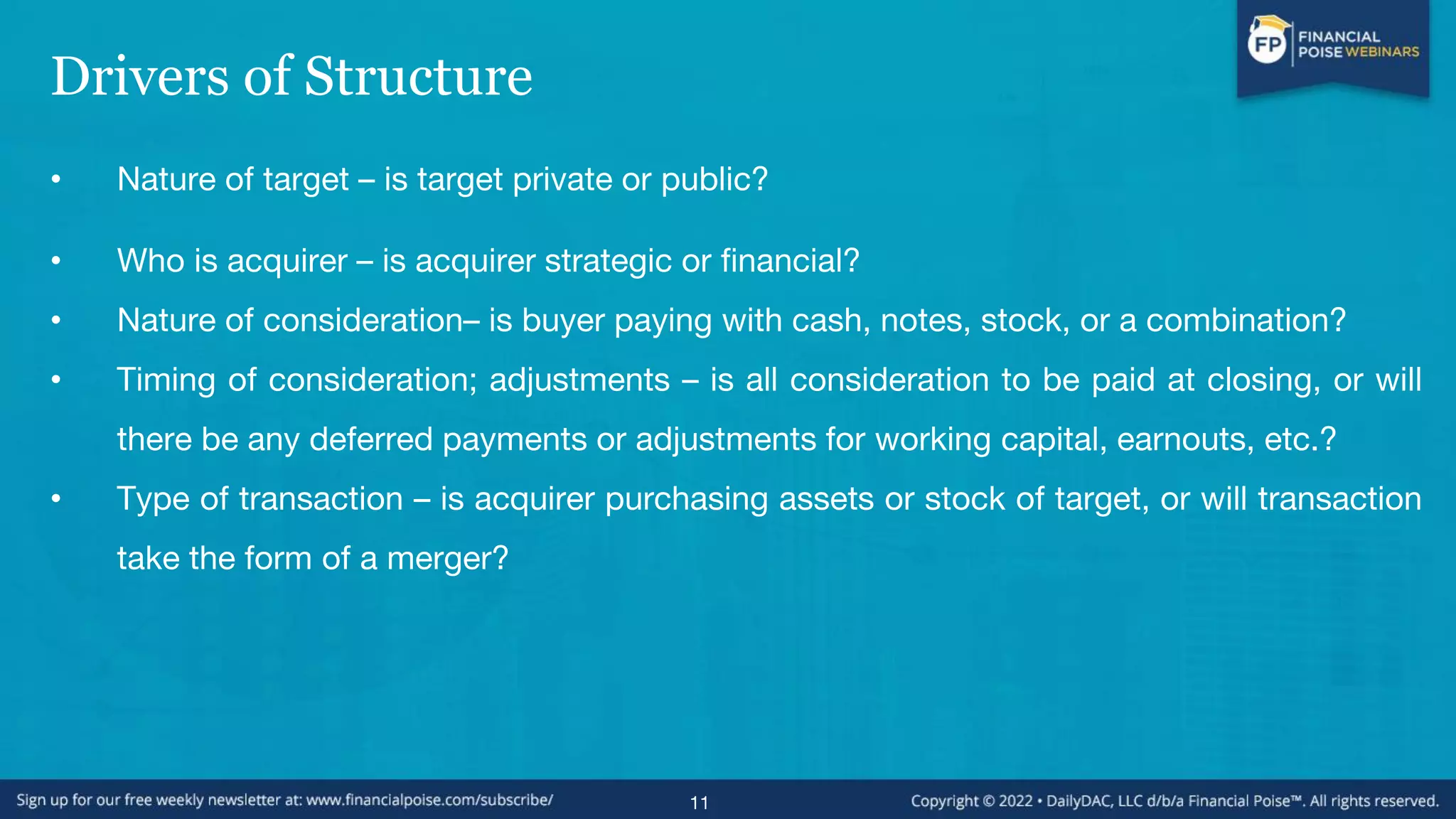 Drivers of Structure
• Nature of target – is target private or public?
• Who is acquirer – is acquirer strategic or financial?
• Nature of consideration– is buyer paying with cash, notes, stock, or a combination?
• Timing of consideration; adjustments – is all consideration to be paid at closing, or will
there be any deferred payments or adjustments for working capital, earnouts, etc.?
• Type of transaction – is acquirer purchasing assets or stock of target, or will transaction
take the form of a merger?
11
 