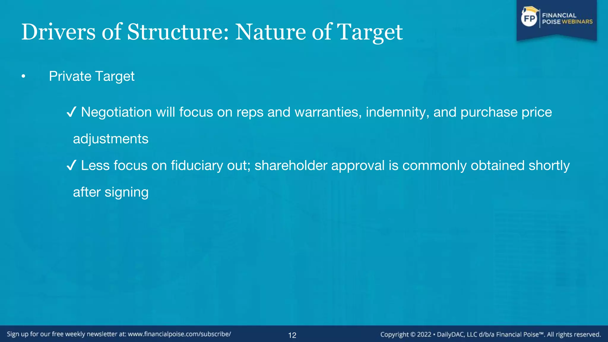 Drivers of Structure: Nature of Target
• Private Target
✔ Negotiation will focus on reps and warranties, indemnity, and purchase price
adjustments
✔ Less focus on fiduciary out; shareholder approval is commonly obtained shortly
after signing
12
 