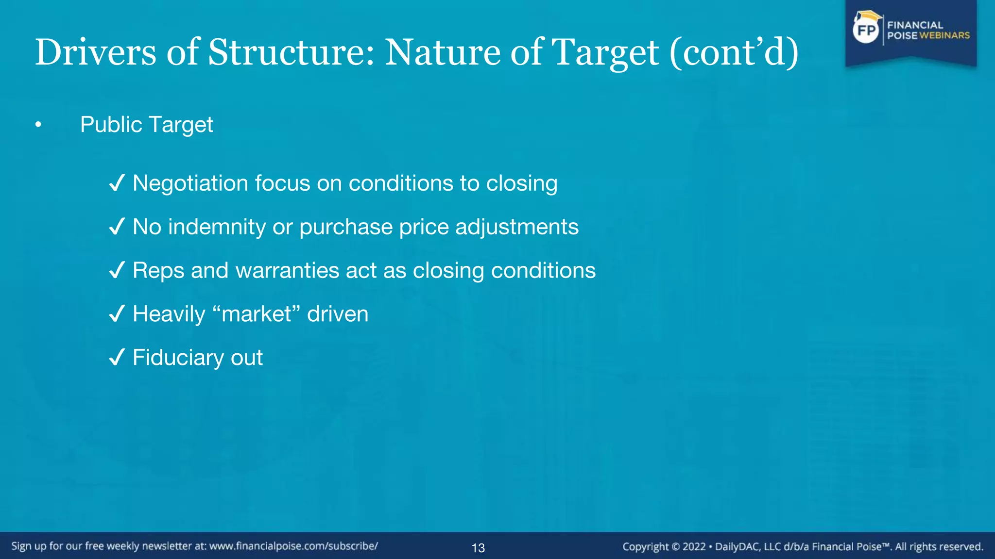 Drivers of Structure: Nature of Target (cont’d)
• Public Target
✔ Negotiation focus on conditions to closing
✔ No indemnity or purchase price adjustments
✔ Reps and warranties act as closing conditions
✔ Heavily “market” driven
✔ Fiduciary out
13
 