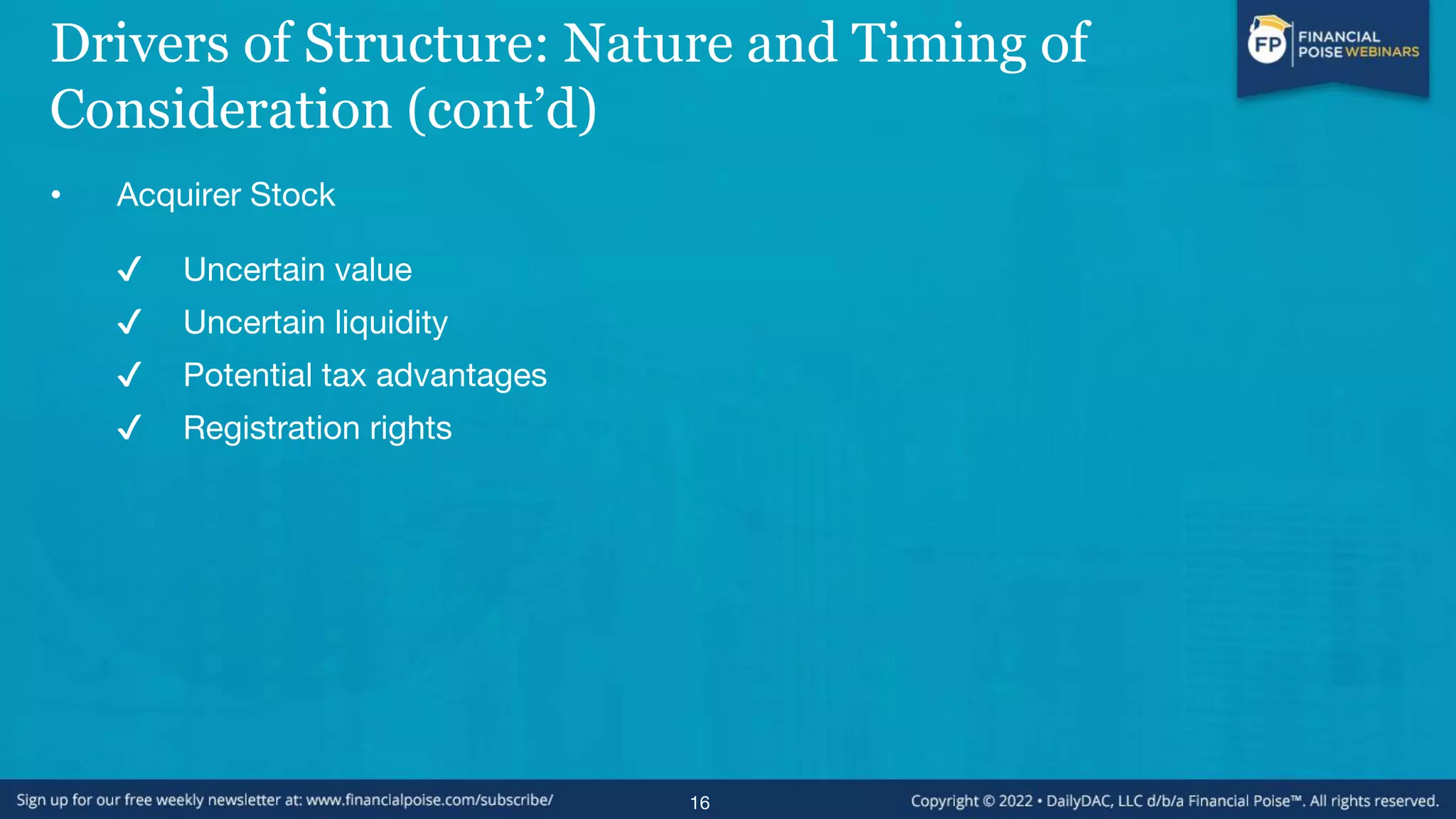 Drivers of Structure: Nature and Timing of
Consideration (cont’d)
• Acquirer Stock
✔ Uncertain value
✔ Uncertain liquidity
✔ Potential tax advantages
✔ Registration rights
16
 