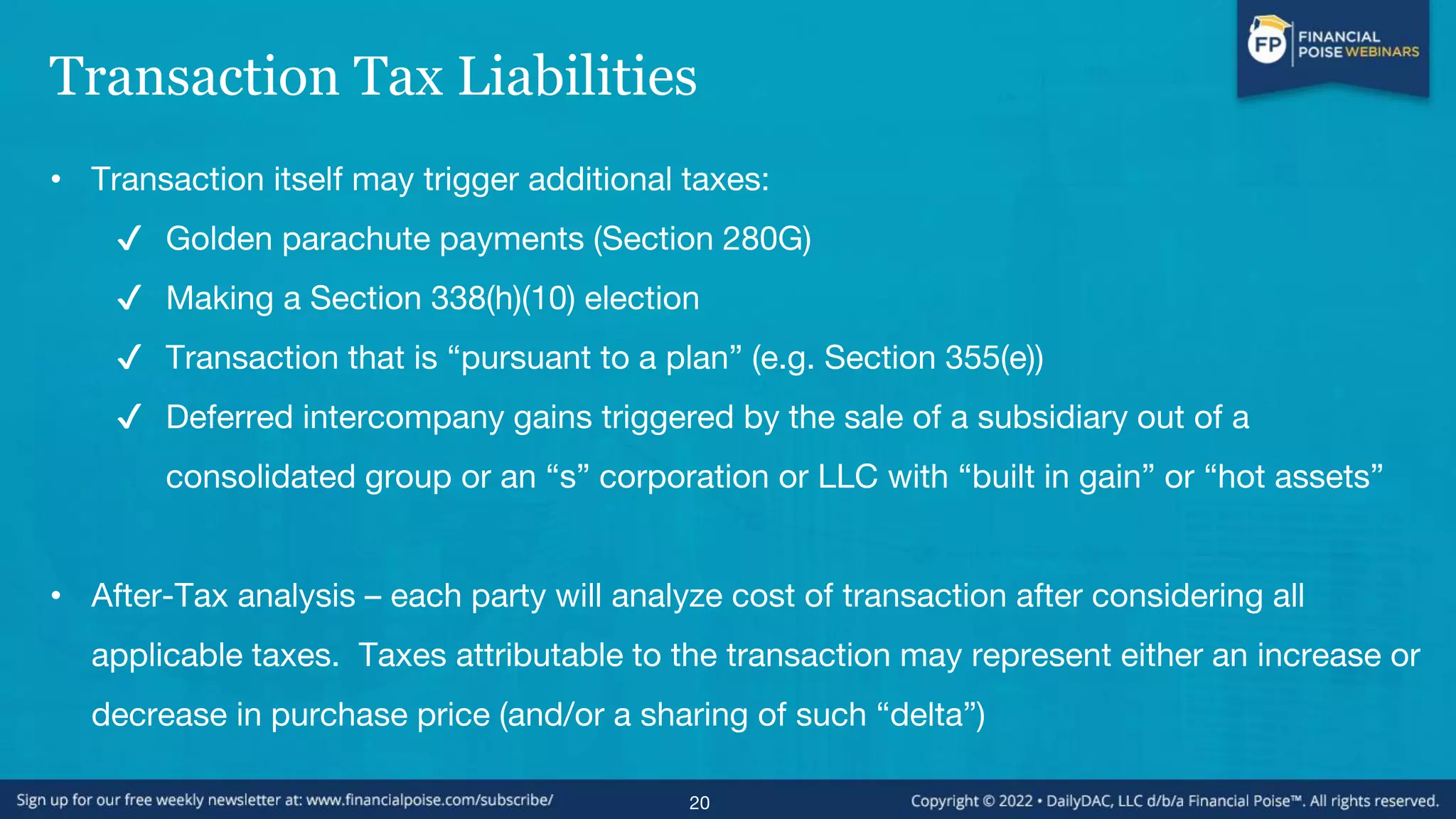 Transaction Tax Liabilities
• Transaction itself may trigger additional taxes:
✔ Golden parachute payments (Section 280G)
✔ Making a Section 338(h)(10) election
✔ Transaction that is “pursuant to a plan” (e.g. Section 355(e))
✔ Deferred intercompany gains triggered by the sale of a subsidiary out of a
consolidated group or an “s” corporation or LLC with “built in gain” or “hot assets”
• After-Tax analysis – each party will analyze cost of transaction after considering all
applicable taxes. Taxes attributable to the transaction may represent either an increase or
decrease in purchase price (and/or a sharing of such “delta”)
20
 