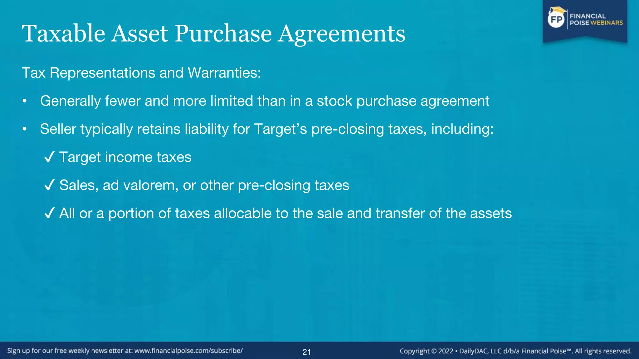 Taxable Asset Purchase Agreements
Tax Representations and Warranties:
• Generally fewer and more limited than in a stock purchase agreement
• Seller typically retains liability for Target’s pre-closing taxes, including:
✔ Target income taxes
✔ Sales, ad valorem, or other pre-closing taxes
✔ All or a portion of taxes allocable to the sale and transfer of the assets
21
 