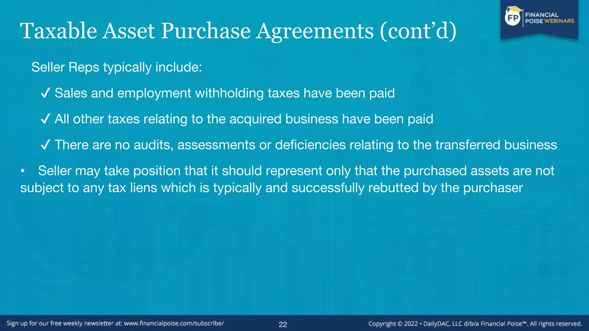 Taxable Asset Purchase Agreements (cont’d)
Seller Reps typically include:
✔ Sales and employment withholding taxes have been paid
✔ All other taxes relating to the acquired business have been paid
✔ There are no audits, assessments or deficiencies relating to the transferred business
• Seller may take position that it should represent only that the purchased assets are not
subject to any tax liens which is typically and successfully rebutted by the purchaser
22
 