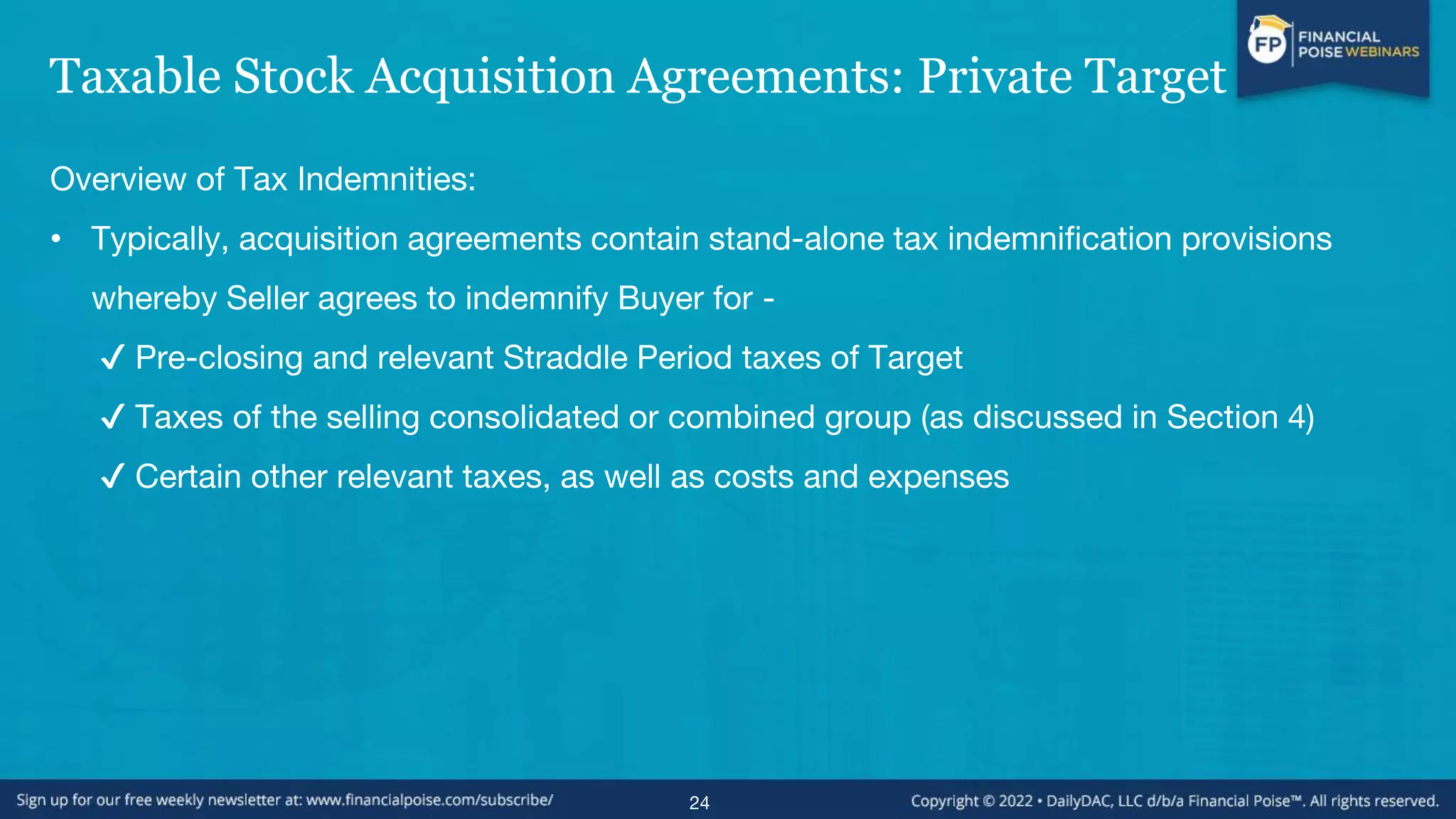 Taxable Stock Acquisition Agreements: Private Target
Overview of Tax Indemnities:
• Typically, acquisition agreements contain stand-alone tax indemnification provisions
whereby Seller agrees to indemnify Buyer for -
✔ Pre-closing and relevant Straddle Period taxes of Target
✔ Taxes of the selling consolidated or combined group (as discussed in Section 4)
✔ Certain other relevant taxes, as well as costs and expenses
24
 