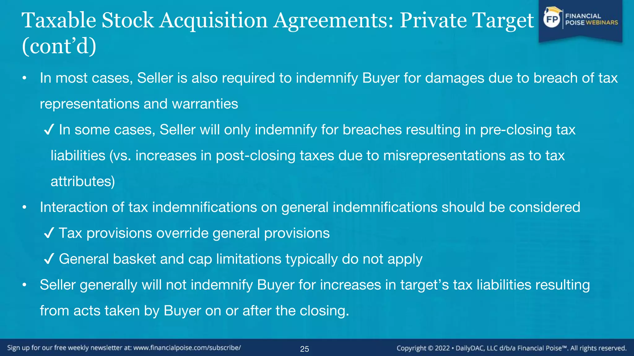 Taxable Stock Acquisition Agreements: Private Target
(cont’d)
• In most cases, Seller is also required to indemnify Buyer for damages due to breach of tax
representations and warranties
✔ In some cases, Seller will only indemnify for breaches resulting in pre-closing tax
liabilities (vs. increases in post-closing taxes due to misrepresentations as to tax
attributes)
• Interaction of tax indemnifications on general indemnifications should be considered
✔ Tax provisions override general provisions
✔ General basket and cap limitations typically do not apply
• Seller generally will not indemnify Buyer for increases in target’s tax liabilities resulting
from acts taken by Buyer on or after the closing.
25
 
