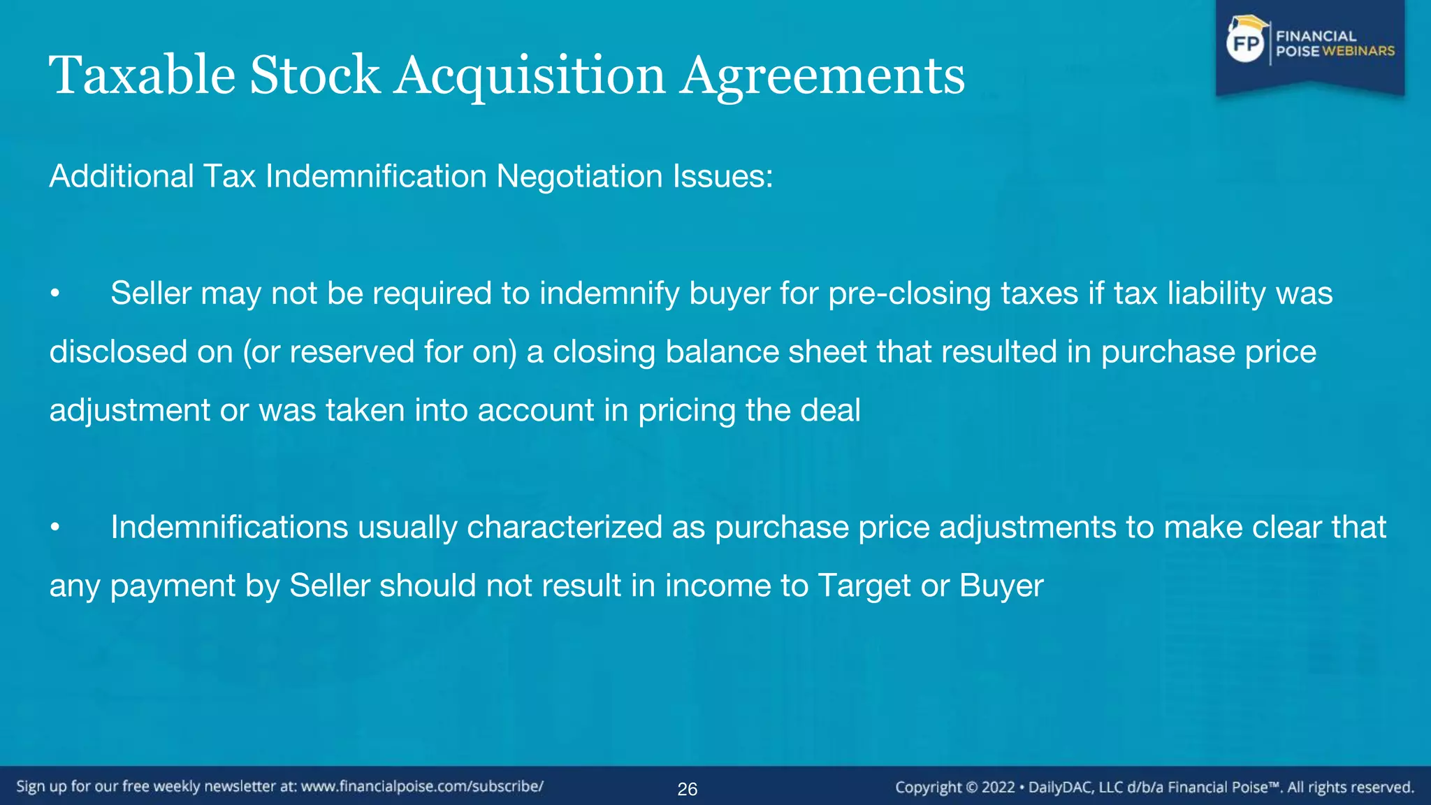 Taxable Stock Acquisition Agreements
Additional Tax Indemnification Negotiation Issues:
• Seller may not be required to indemnify buyer for pre-closing taxes if tax liability was
disclosed on (or reserved for on) a closing balance sheet that resulted in purchase price
adjustment or was taken into account in pricing the deal
• Indemnifications usually characterized as purchase price adjustments to make clear that
any payment by Seller should not result in income to Target or Buyer
26
 