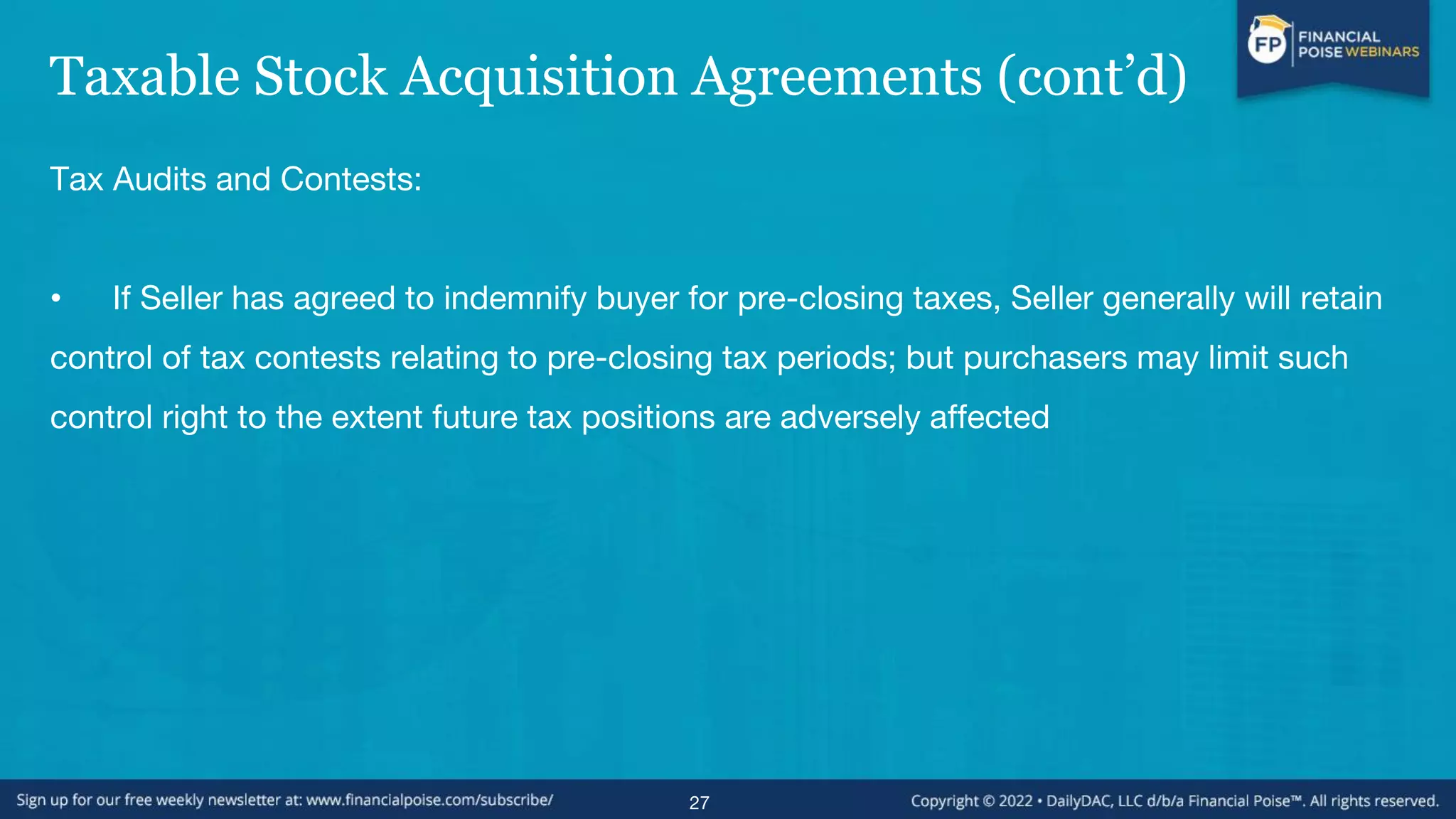 Taxable Stock Acquisition Agreements (cont’d)
Tax Audits and Contests:
• If Seller has agreed to indemnify buyer for pre-closing taxes, Seller generally will retain
control of tax contests relating to pre-closing tax periods; but purchasers may limit such
control right to the extent future tax positions are adversely affected
27
 