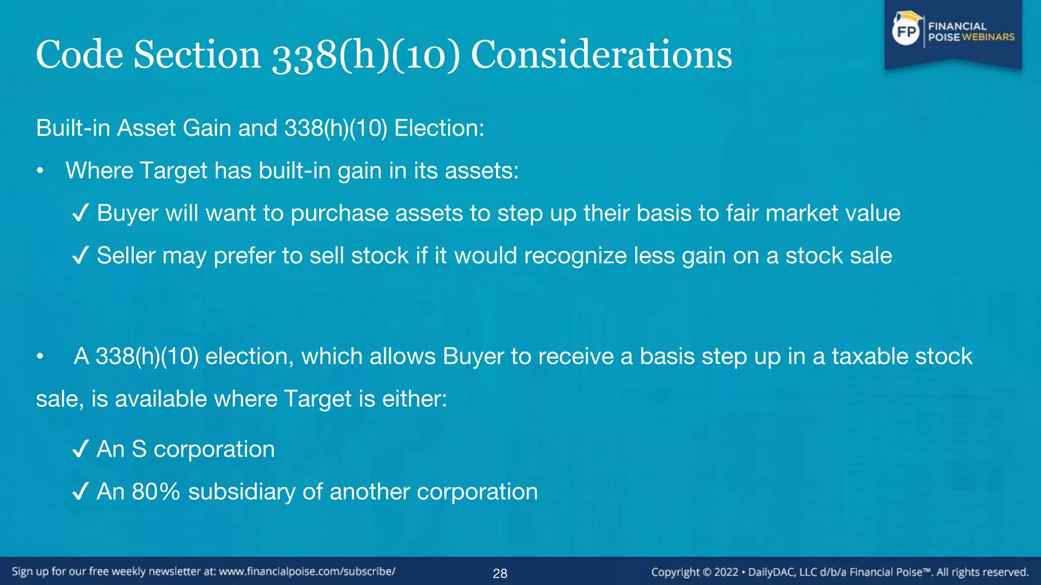 Code Section 338(h)(10) Considerations
Built-in Asset Gain and 338(h)(10) Election:
• Where Target has built-in gain in its assets:
✔ Buyer will want to purchase assets to step up their basis to fair market value
✔ Seller may prefer to sell stock if it would recognize less gain on a stock sale
• A 338(h)(10) election, which allows Buyer to receive a basis step up in a taxable stock
sale, is available where Target is either:
✔ An S corporation
✔ An 80% subsidiary of another corporation
28
 