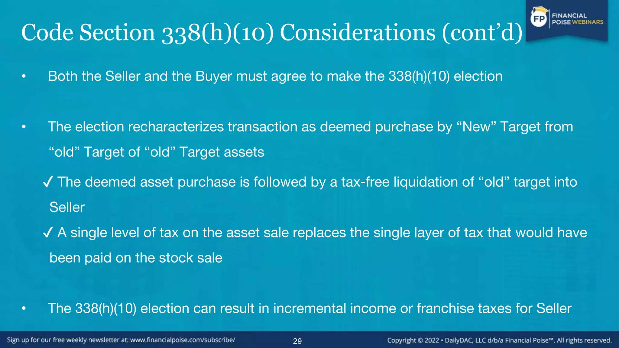 Code Section 338(h)(10) Considerations (cont’d)
• Both the Seller and the Buyer must agree to make the 338(h)(10) election
• The election recharacterizes transaction as deemed purchase by “New” Target from
“old” Target of “old” Target assets
✔ The deemed asset purchase is followed by a tax-free liquidation of “old” target into
Seller
✔ A single level of tax on the asset sale replaces the single layer of tax that would have
been paid on the stock sale
• The 338(h)(10) election can result in incremental income or franchise taxes for Seller
29
 