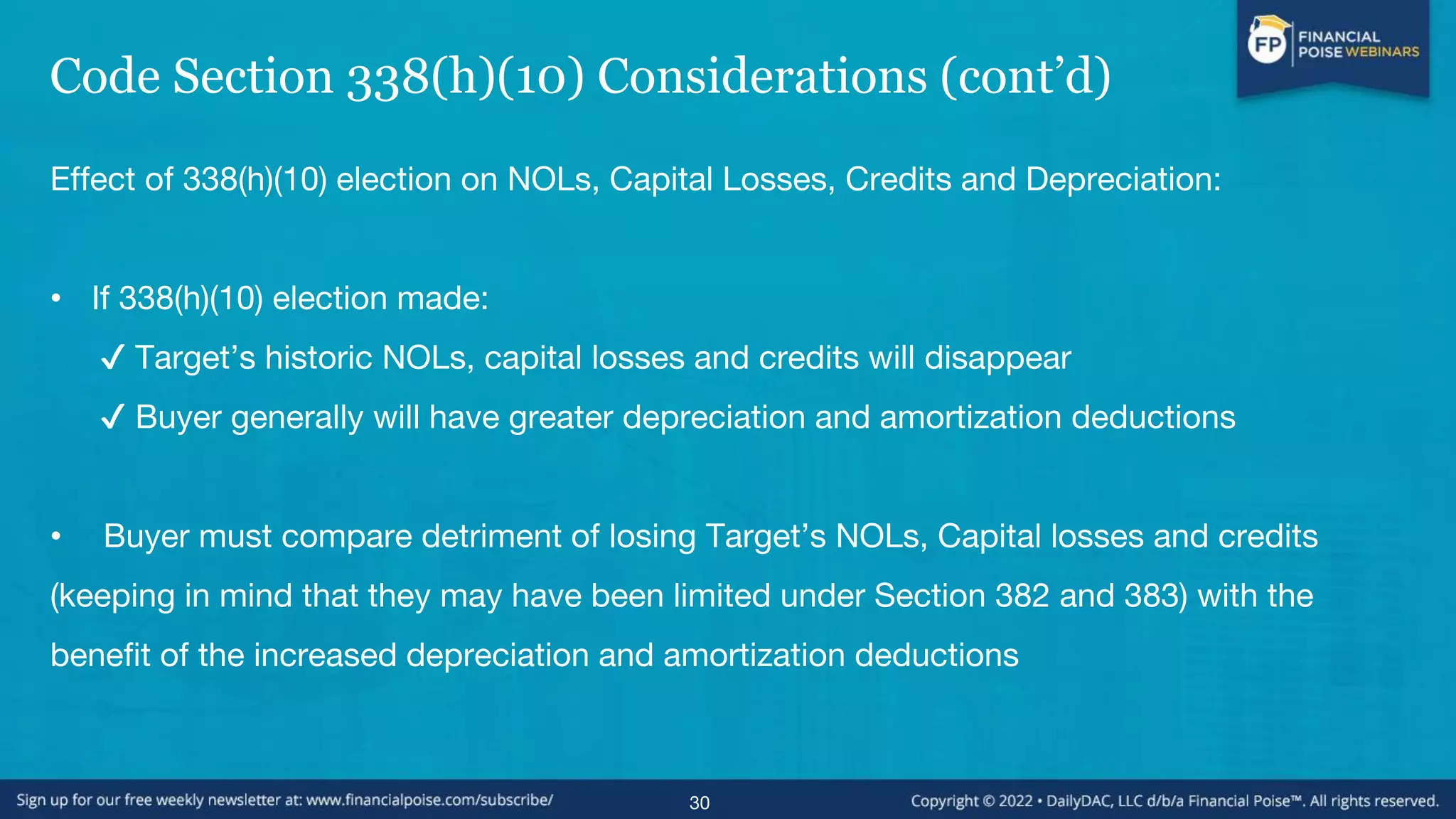 Code Section 338(h)(10) Considerations (cont’d)
Effect of 338(h)(10) election on NOLs, Capital Losses, Credits and Depreciation:
• If 338(h)(10) election made:
✔ Target’s historic NOLs, capital losses and credits will disappear
✔ Buyer generally will have greater depreciation and amortization deductions
• Buyer must compare detriment of losing Target’s NOLs, Capital losses and credits
(keeping in mind that they may have been limited under Section 382 and 383) with the
benefit of the increased depreciation and amortization deductions
30
 