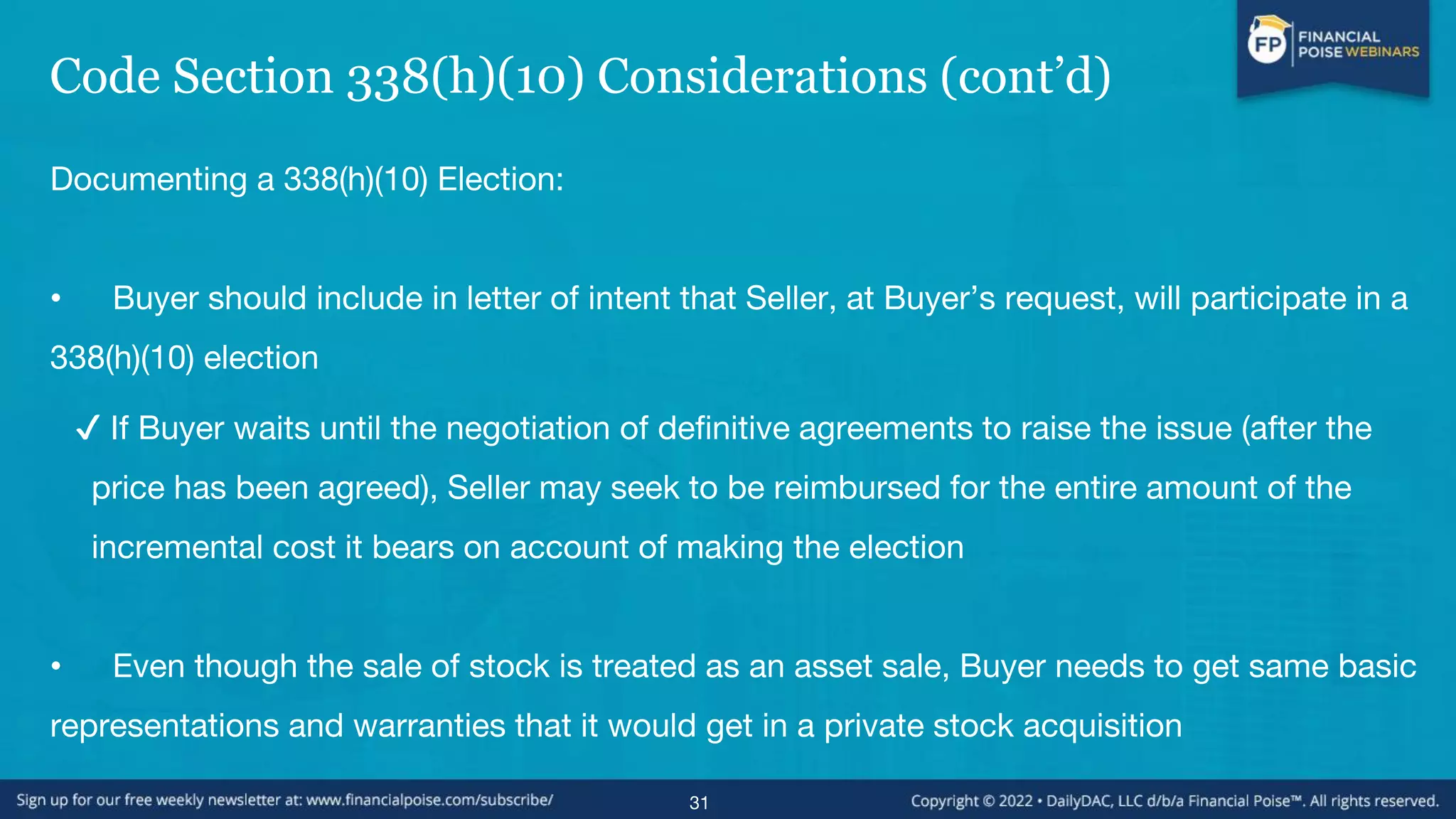 Code Section 338(h)(10) Considerations (cont’d)
Documenting a 338(h)(10) Election:
• Buyer should include in letter of intent that Seller, at Buyer’s request, will participate in a
338(h)(10) election
✔ If Buyer waits until the negotiation of definitive agreements to raise the issue (after the
price has been agreed), Seller may seek to be reimbursed for the entire amount of the
incremental cost it bears on account of making the election
• Even though the sale of stock is treated as an asset sale, Buyer needs to get same basic
representations and warranties that it would get in a private stock acquisition
31
 