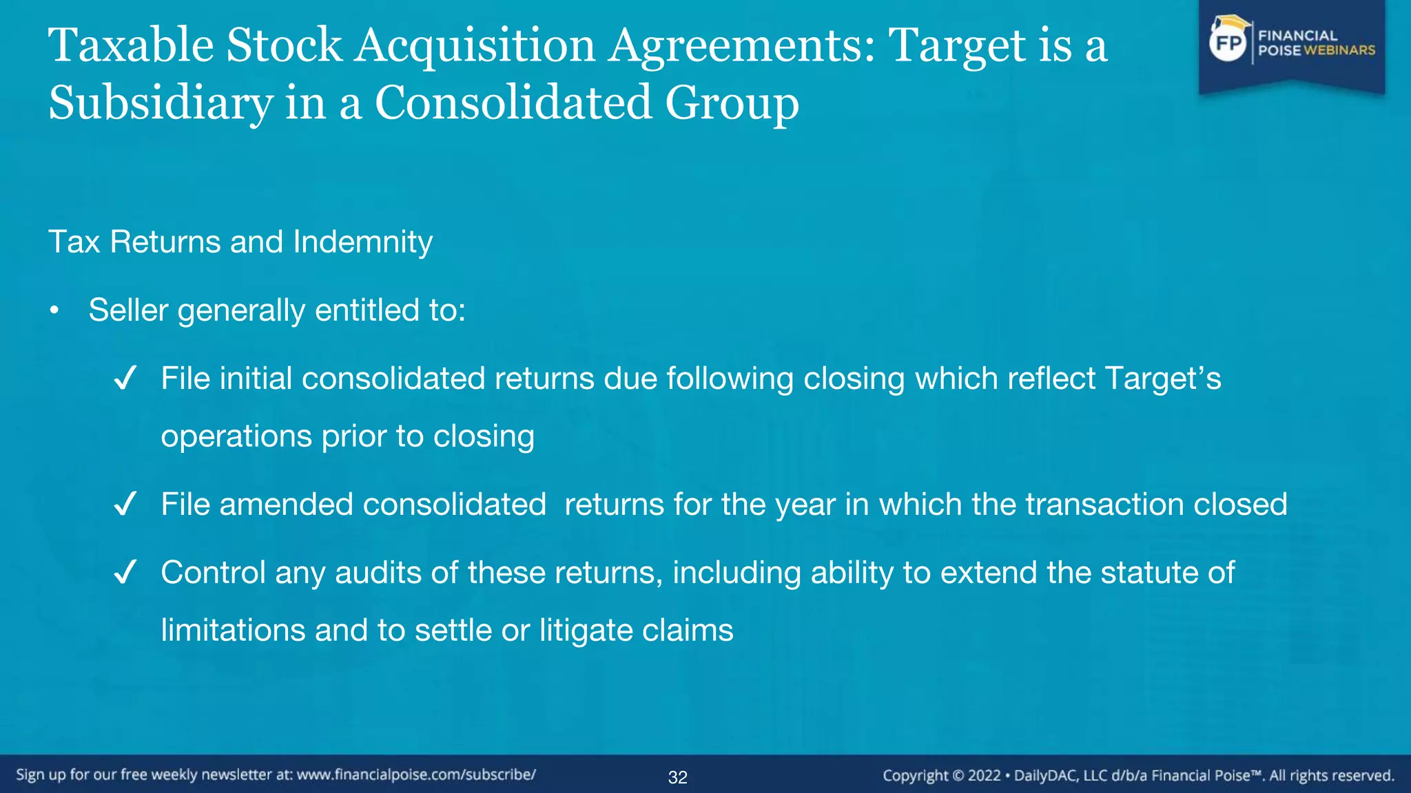 Taxable Stock Acquisition Agreements: Target is a
Subsidiary in a Consolidated Group
Tax Returns and Indemnity
• Seller generally entitled to:
✔ File initial consolidated returns due following closing which reflect Target’s
operations prior to closing
✔ File amended consolidated returns for the year in which the transaction closed
✔ Control any audits of these returns, including ability to extend the statute of
limitations and to settle or litigate claims
32
 