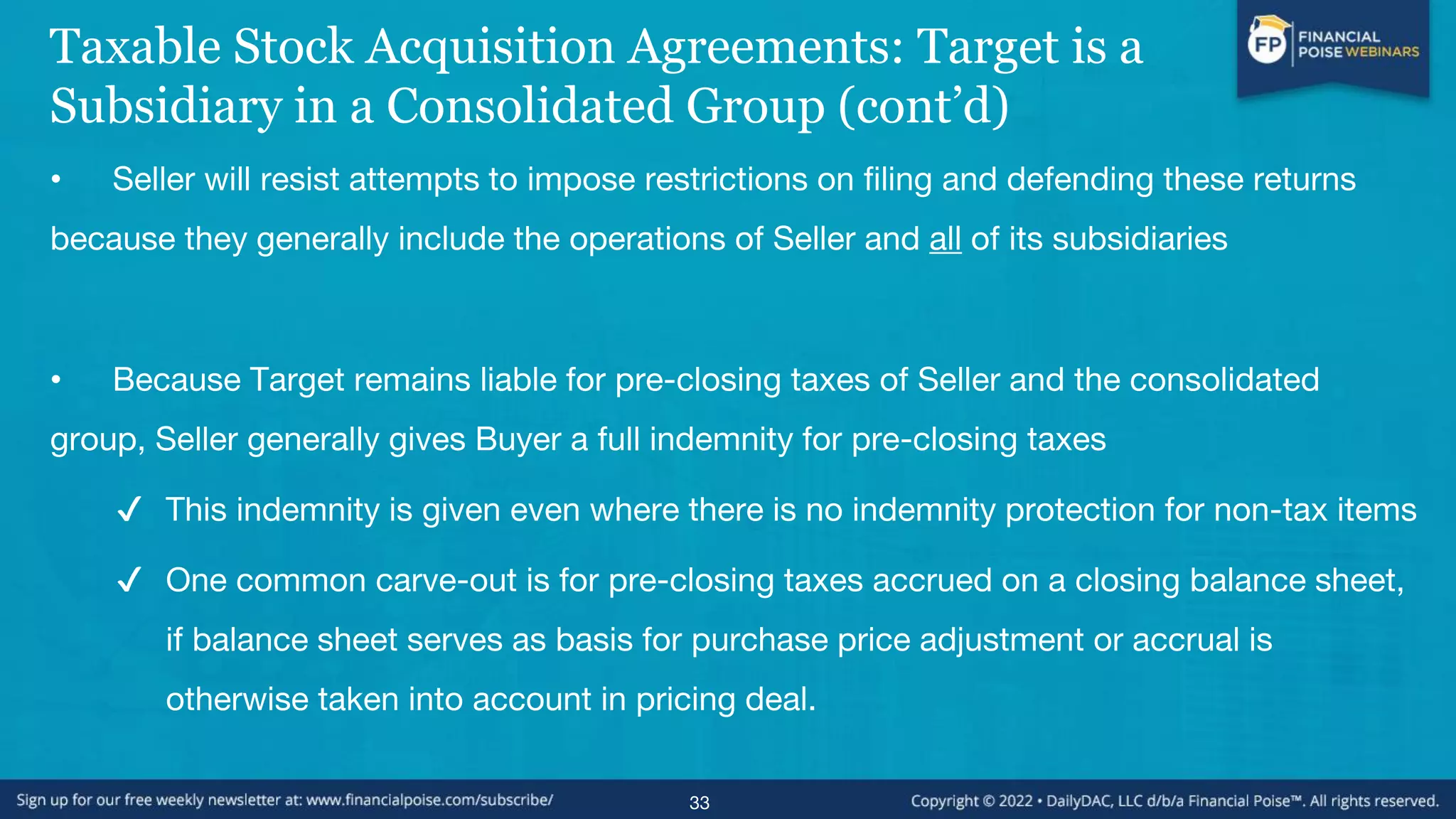 Taxable Stock Acquisition Agreements: Target is a
Subsidiary in a Consolidated Group (cont’d)
• Seller will resist attempts to impose restrictions on filing and defending these returns
because they generally include the operations of Seller and all of its subsidiaries
• Because Target remains liable for pre-closing taxes of Seller and the consolidated
group, Seller generally gives Buyer a full indemnity for pre-closing taxes
✔ This indemnity is given even where there is no indemnity protection for non-tax items
✔ One common carve-out is for pre-closing taxes accrued on a closing balance sheet,
if balance sheet serves as basis for purchase price adjustment or accrual is
otherwise taken into account in pricing deal.
33
 