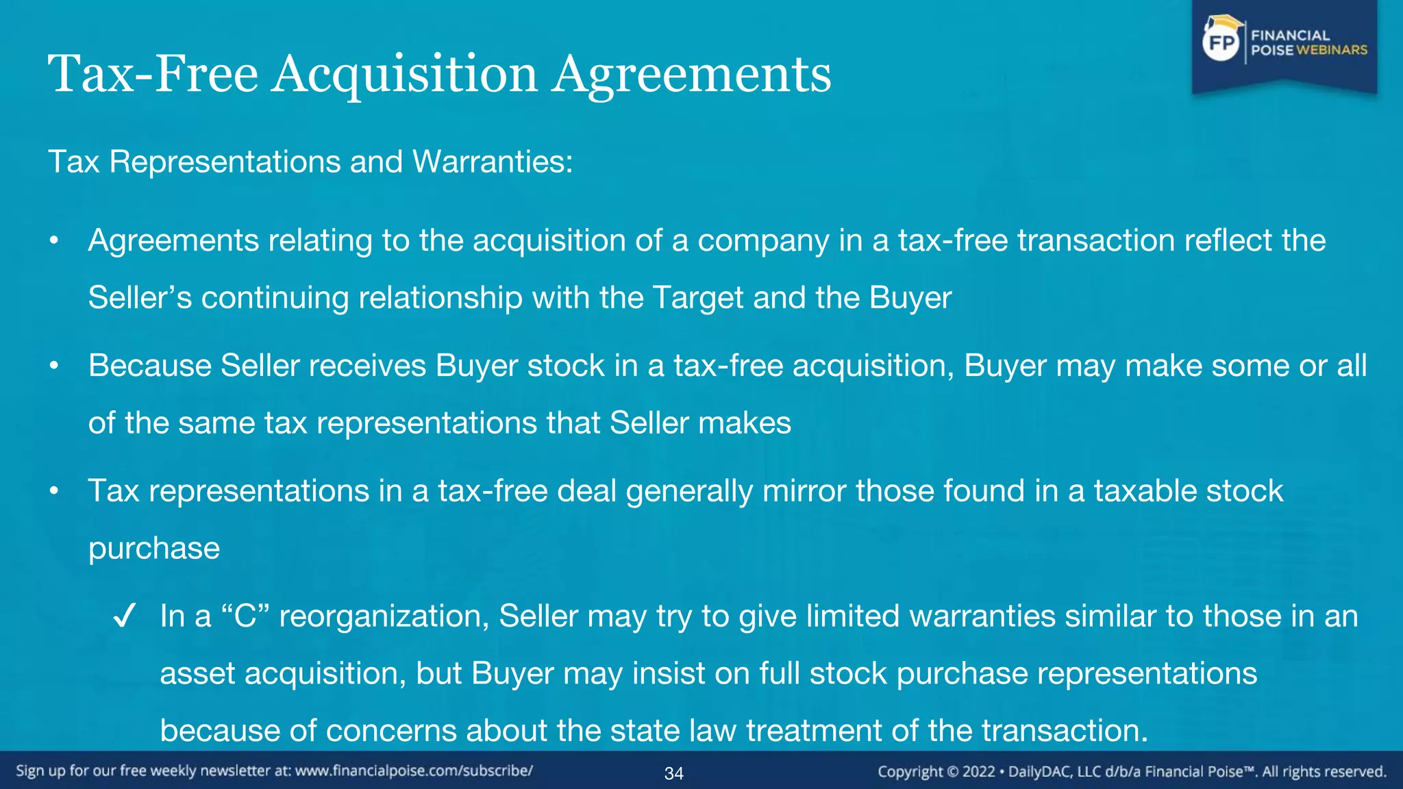 Tax-Free Acquisition Agreements
Tax Representations and Warranties:
• Agreements relating to the acquisition of a company in a tax-free transaction reflect the
Seller’s continuing relationship with the Target and the Buyer
• Because Seller receives Buyer stock in a tax-free acquisition, Buyer may make some or all
of the same tax representations that Seller makes
• Tax representations in a tax-free deal generally mirror those found in a taxable stock
purchase
✔ In a “C” reorganization, Seller may try to give limited warranties similar to those in an
asset acquisition, but Buyer may insist on full stock purchase representations
because of concerns about the state law treatment of the transaction.
34
 