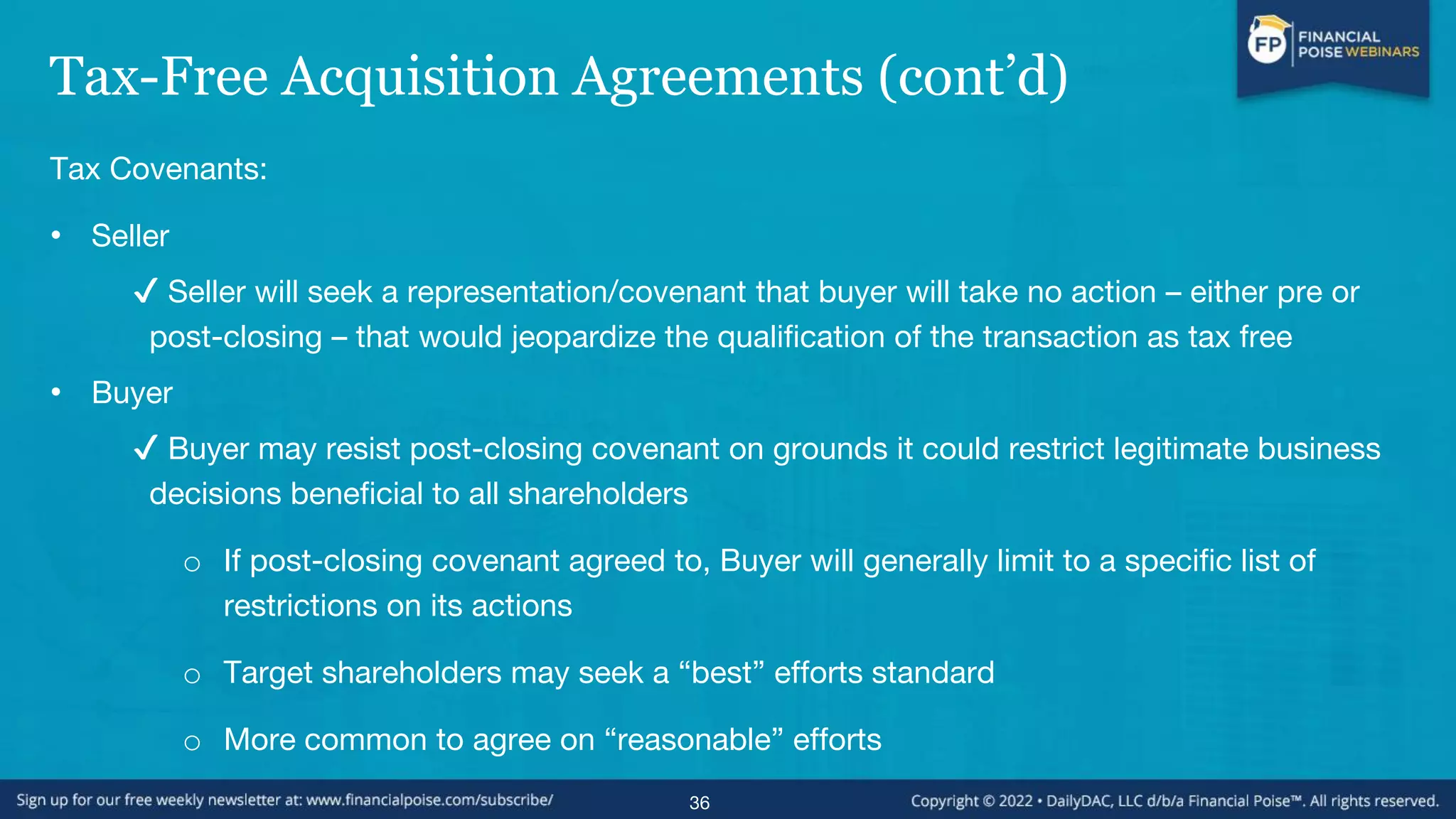 Tax-Free Acquisition Agreements (cont’d)
Tax Covenants:
• Seller
✔ Seller will seek a representation/covenant that buyer will take no action – either pre or
post-closing – that would jeopardize the qualification of the transaction as tax free
• Buyer
✔ Buyer may resist post-closing covenant on grounds it could restrict legitimate business
decisions beneficial to all shareholders
o If post-closing covenant agreed to, Buyer will generally limit to a specific list of
restrictions on its actions
o Target shareholders may seek a “best” efforts standard
o More common to agree on “reasonable” efforts
36
 