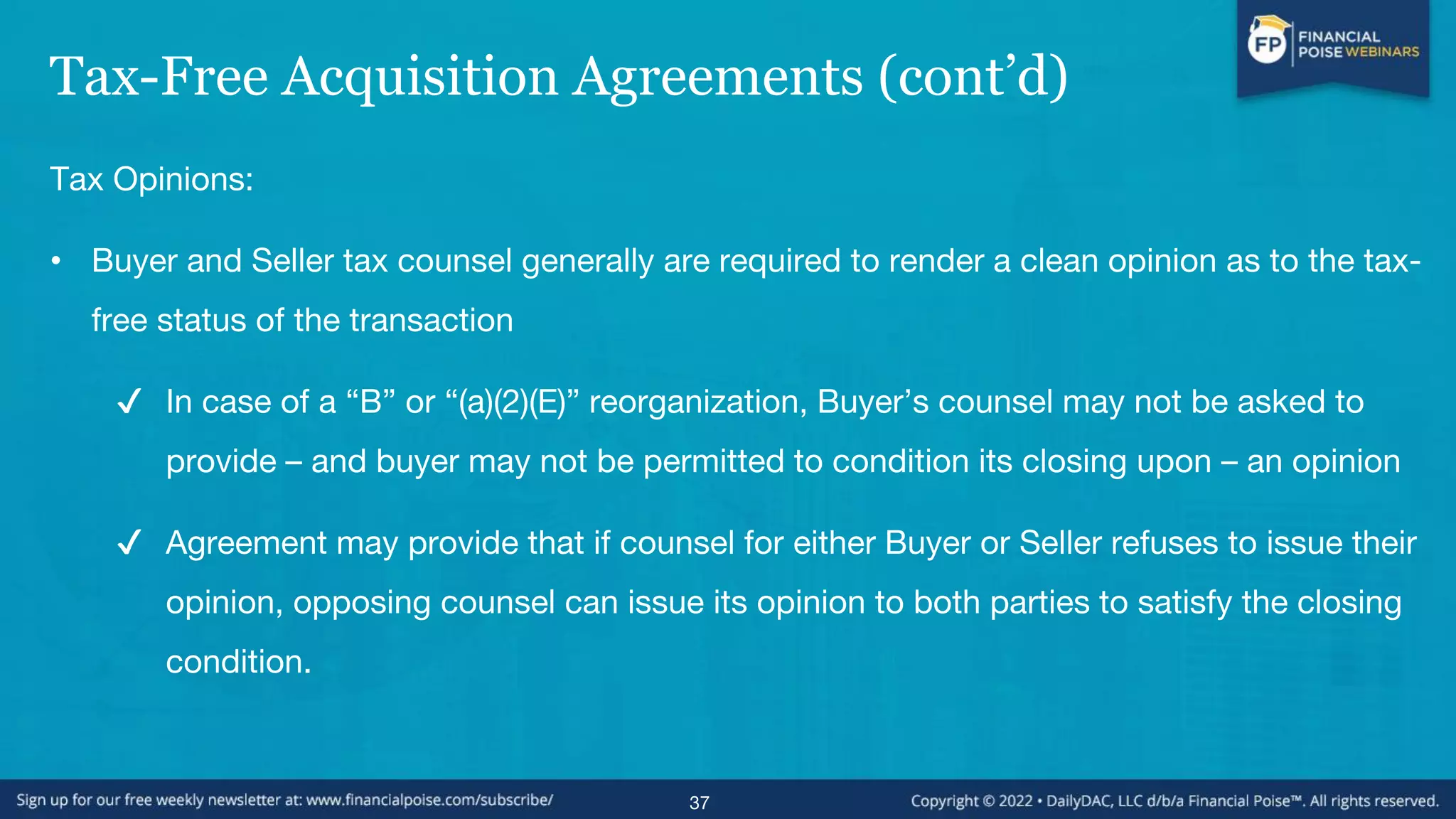Tax-Free Acquisition Agreements (cont’d)
Tax Opinions:
• Buyer and Seller tax counsel generally are required to render a clean opinion as to the tax-
free status of the transaction
✔ In case of a “B” or “(a)(2)(E)” reorganization, Buyer’s counsel may not be asked to
provide – and buyer may not be permitted to condition its closing upon – an opinion
✔ Agreement may provide that if counsel for either Buyer or Seller refuses to issue their
opinion, opposing counsel can issue its opinion to both parties to satisfy the closing
condition.
37
 