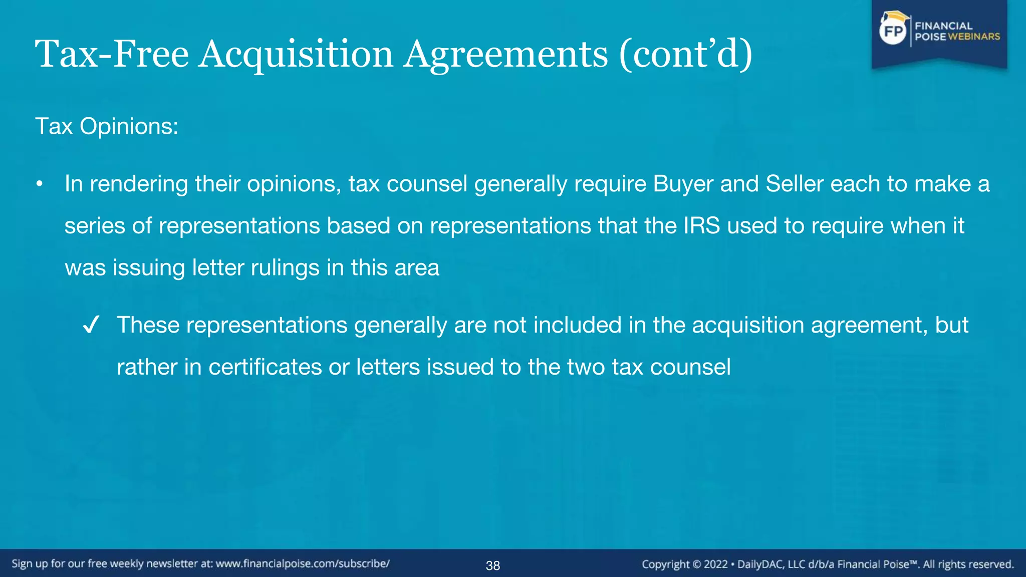 Tax-Free Acquisition Agreements (cont’d)
Tax Opinions:
• In rendering their opinions, tax counsel generally require Buyer and Seller each to make a
series of representations based on representations that the IRS used to require when it
was issuing letter rulings in this area
✔ These representations generally are not included in the acquisition agreement, but
rather in certificates or letters issued to the two tax counsel
38
 