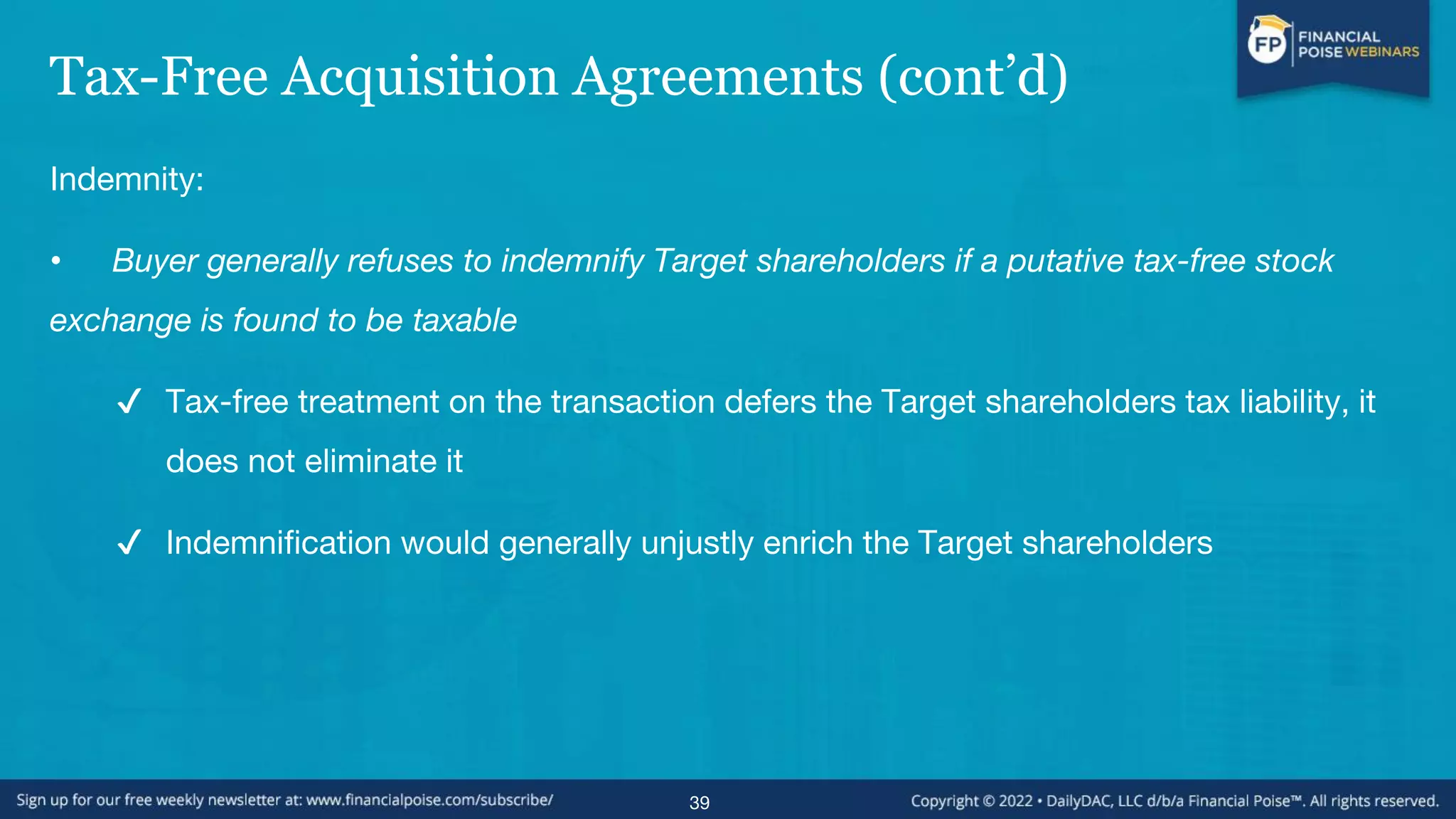 Tax-Free Acquisition Agreements (cont’d)
Indemnity:
• Buyer generally refuses to indemnify Target shareholders if a putative tax-free stock
exchange is found to be taxable
✔ Tax-free treatment on the transaction defers the Target shareholders tax liability, it
does not eliminate it
✔ Indemnification would generally unjustly enrich the Target shareholders
39
 