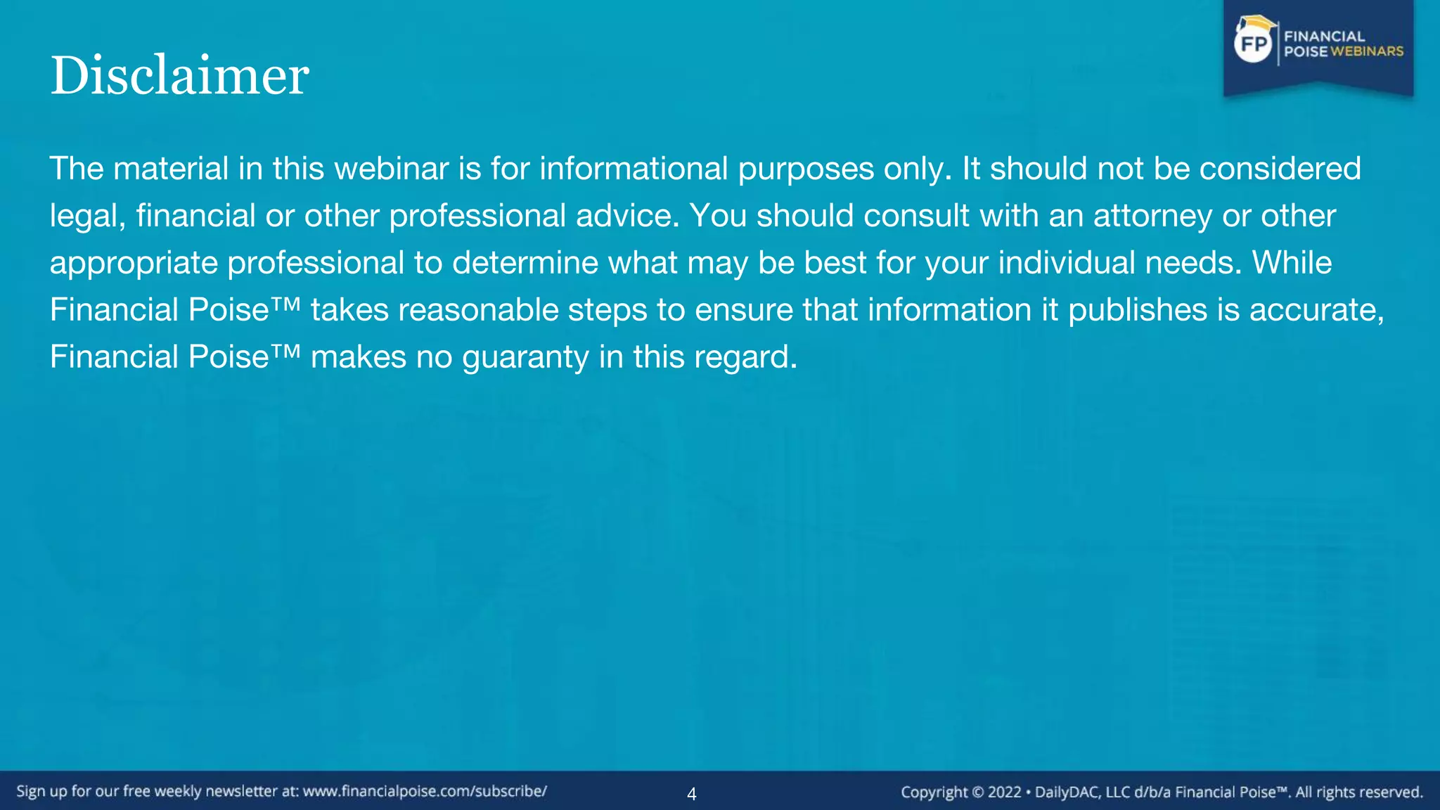 Disclaimer
The material in this webinar is for informational purposes only. It should not be considered
legal, financial or other professional advice. You should consult with an attorney or other
appropriate professional to determine what may be best for your individual needs. While
Financial Poise™ takes reasonable steps to ensure that information it publishes is accurate,
Financial Poise™ makes no guaranty in this regard.
4
 