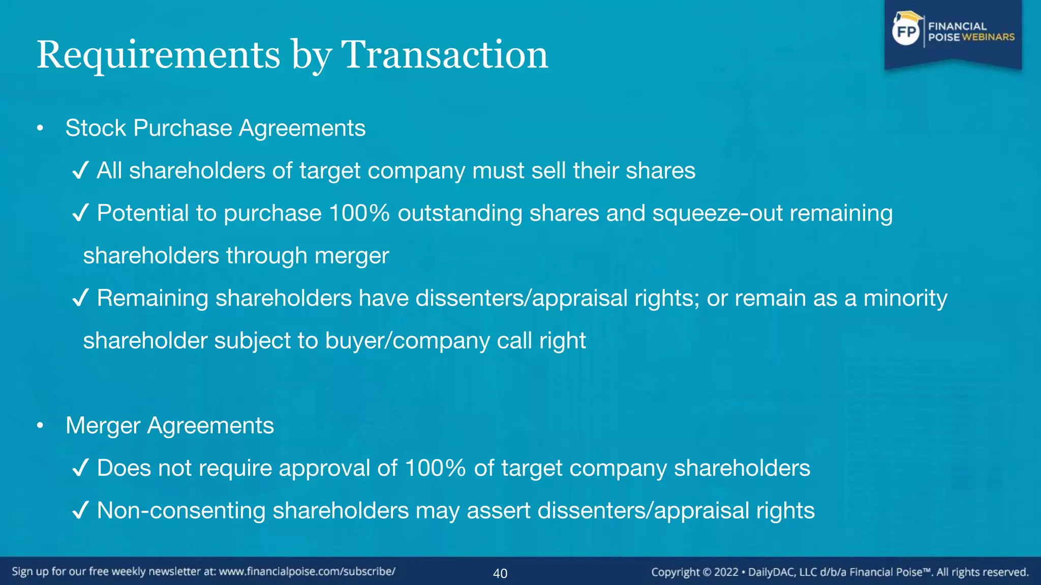 Requirements by Transaction
• Stock Purchase Agreements
✔ All shareholders of target company must sell their shares
✔ Potential to purchase 100% outstanding shares and squeeze-out remaining
shareholders through merger
✔ Remaining shareholders have dissenters/appraisal rights; or remain as a minority
shareholder subject to buyer/company call right
• Merger Agreements
✔ Does not require approval of 100% of target company shareholders
✔ Non-consenting shareholders may assert dissenters/appraisal rights
40
 