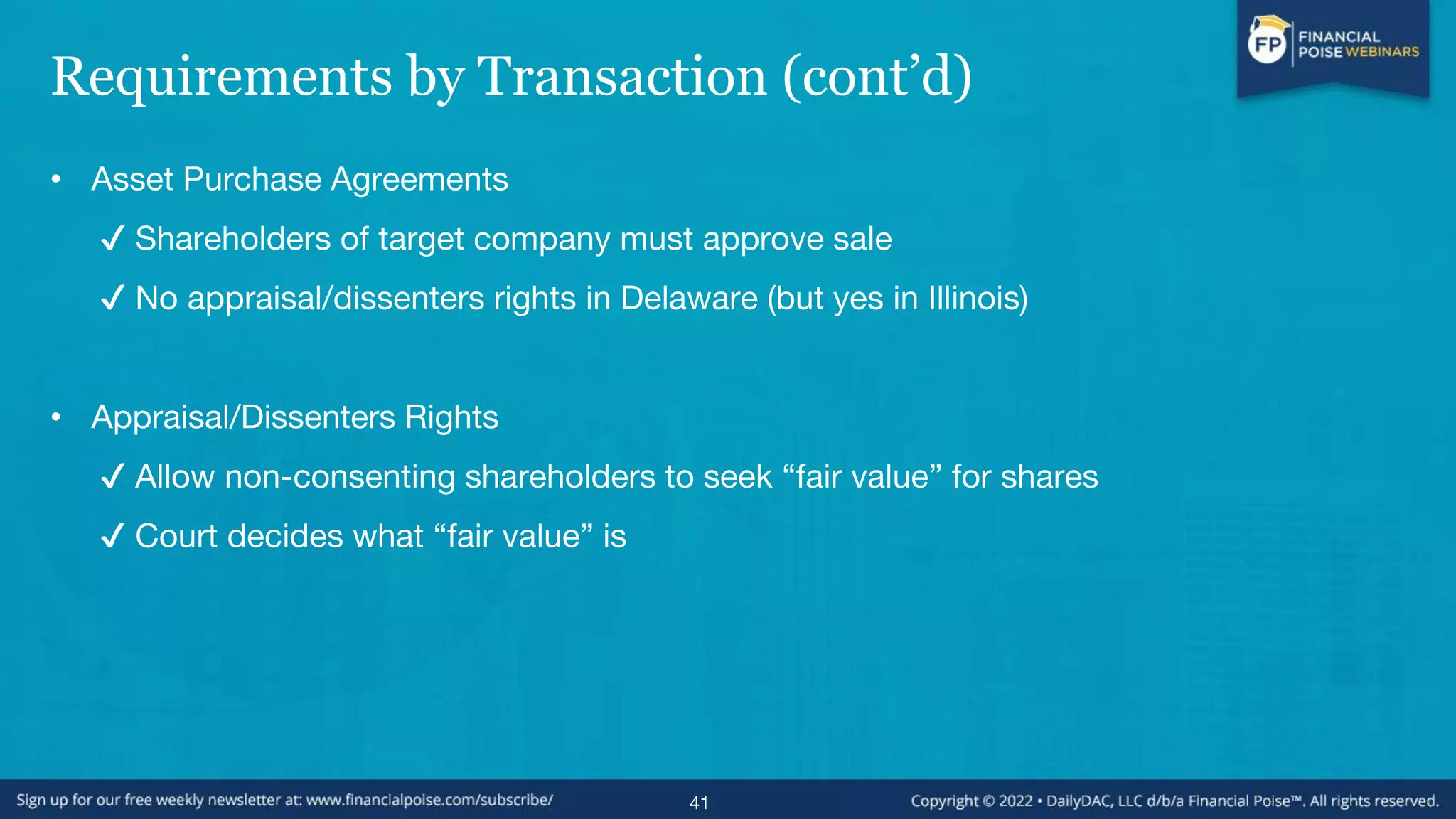 Requirements by Transaction (cont’d)
• Asset Purchase Agreements
✔ Shareholders of target company must approve sale
✔ No appraisal/dissenters rights in Delaware (but yes in Illinois)
• Appraisal/Dissenters Rights
✔ Allow non-consenting shareholders to seek “fair value” for shares
✔ Court decides what “fair value” is
41
 