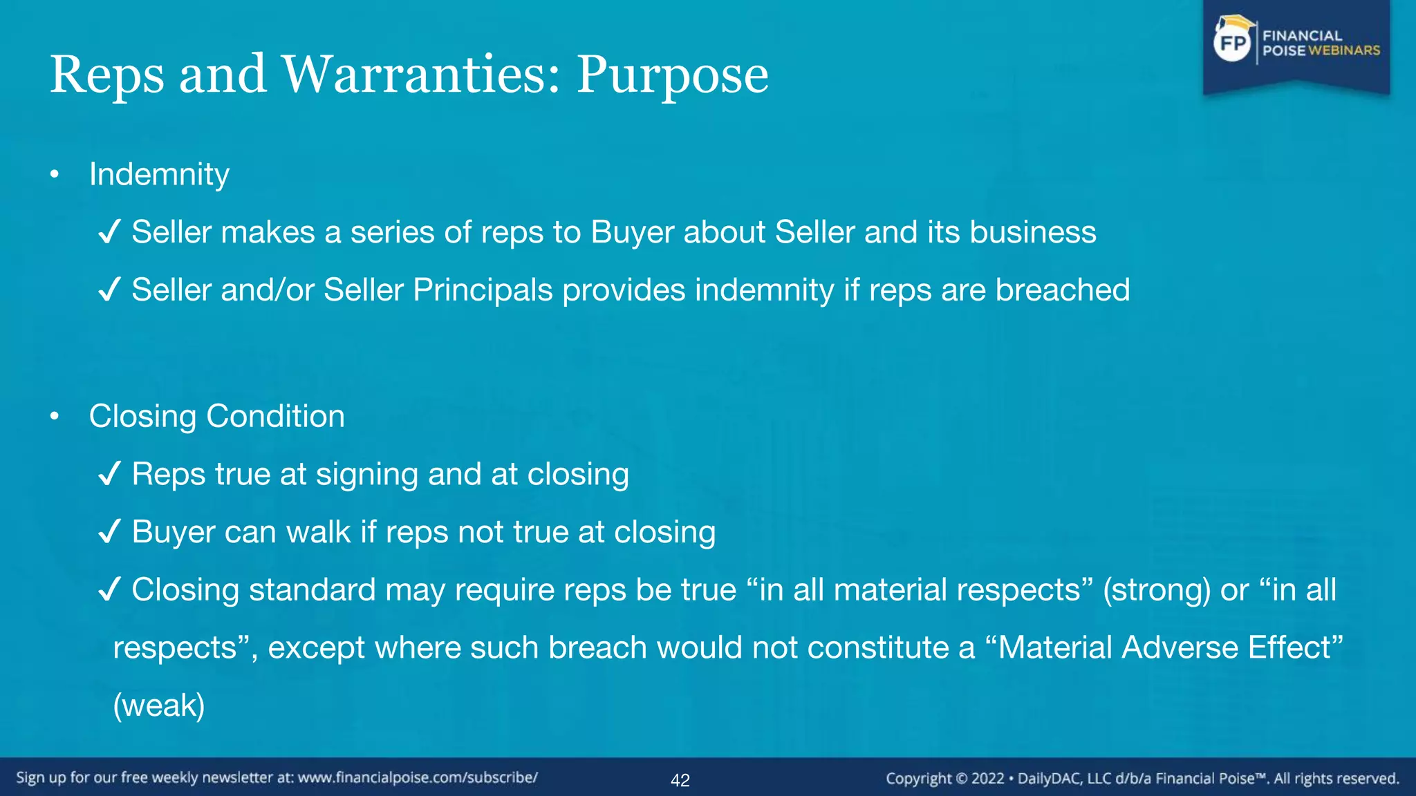Reps and Warranties: Purpose
• Indemnity
✔ Seller makes a series of reps to Buyer about Seller and its business
✔ Seller and/or Seller Principals provides indemnity if reps are breached
• Closing Condition
✔ Reps true at signing and at closing
✔ Buyer can walk if reps not true at closing
✔ Closing standard may require reps be true “in all material respects” (strong) or “in all
respects”, except where such breach would not constitute a “Material Adverse Effect”
(weak)
42
 