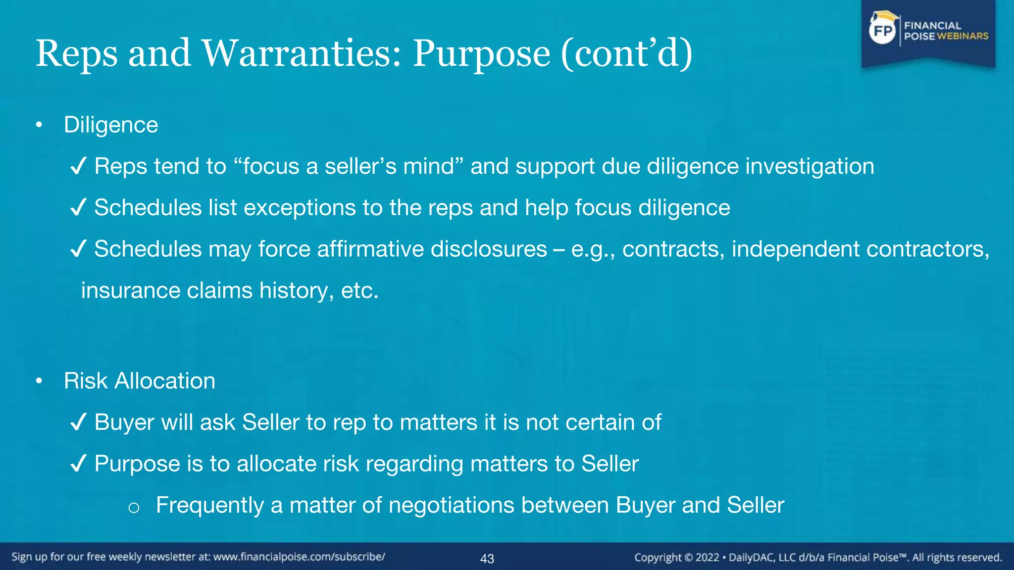 Reps and Warranties: Purpose (cont’d)
• Diligence
✔ Reps tend to “focus a seller’s mind” and support due diligence investigation
✔ Schedules list exceptions to the reps and help focus diligence
✔ Schedules may force affirmative disclosures – e.g., contracts, independent contractors,
insurance claims history, etc.
• Risk Allocation
✔ Buyer will ask Seller to rep to matters it is not certain of
✔ Purpose is to allocate risk regarding matters to Seller
o Frequently a matter of negotiations between Buyer and Seller
43
 
