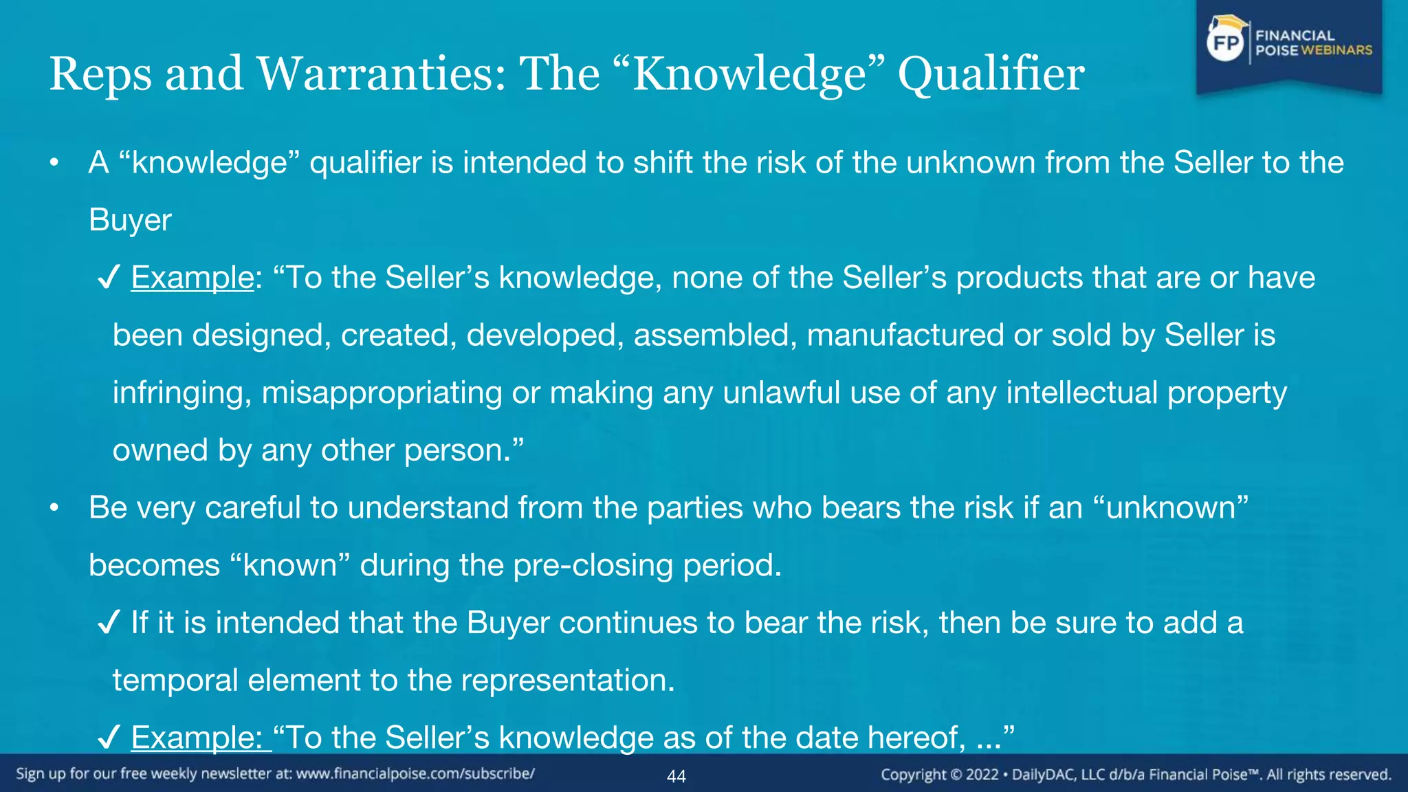 Reps and Warranties: The “Knowledge” Qualifier
• A “knowledge” qualifier is intended to shift the risk of the unknown from the Seller to the
Buyer
✔ Example: “To the Seller’s knowledge, none of the Seller’s products that are or have
been designed, created, developed, assembled, manufactured or sold by Seller is
infringing, misappropriating or making any unlawful use of any intellectual property
owned by any other person.”
• Be very careful to understand from the parties who bears the risk if an “unknown”
becomes “known” during the pre-closing period.
✔ If it is intended that the Buyer continues to bear the risk, then be sure to add a
temporal element to the representation.
✔ Example: “To the Seller’s knowledge as of the date hereof, ...”
44
 
