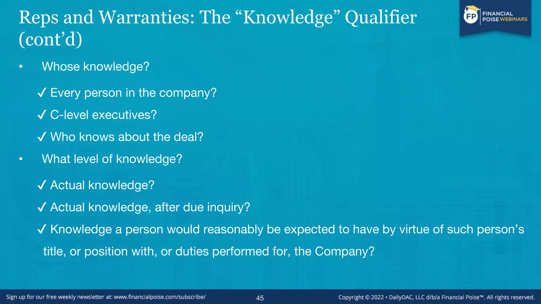 Reps and Warranties: The “Knowledge” Qualifier
(cont’d)
• Whose knowledge?
✔ Every person in the company?
✔ C-level executives?
✔ Who knows about the deal?
• What level of knowledge?
✔ Actual knowledge?
✔ Actual knowledge, after due inquiry?
✔ Knowledge a person would reasonably be expected to have by virtue of such person’s
title, or position with, or duties performed for, the Company?
45
 