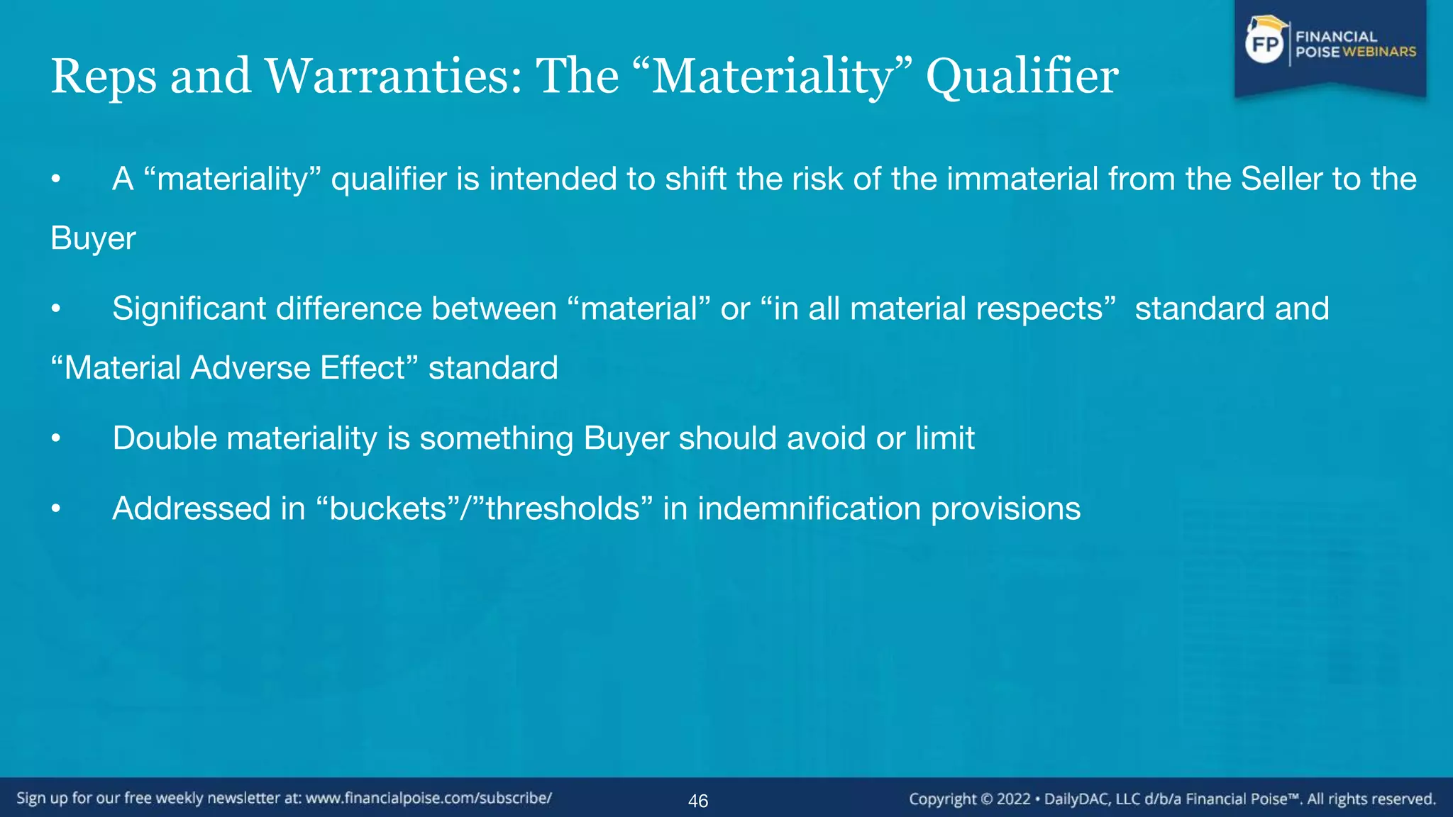 Reps and Warranties: The “Materiality” Qualifier
• A “materiality” qualifier is intended to shift the risk of the immaterial from the Seller to the
Buyer
• Significant difference between “material” or “in all material respects” standard and
“Material Adverse Effect” standard
• Double materiality is something Buyer should avoid or limit
• Addressed in “buckets”/”thresholds” in indemnification provisions
46
 